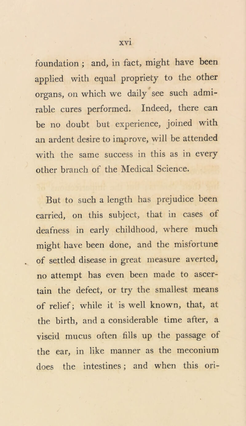 foundation ; and, in fact, might have been applied with equal propriety to the other organs, on which we daily see such admi- rable cures performed. Indeed, there can be no doubt but experience, joined with an ardent desire to improve, will be attended with the same success in this as in every other branch of the Medical Science. But to such a length has prejudice been carried, on this subject, that in cases of deafness in early childhood, where much might have been done, and the misfortune of settled disease in great measure averted, no attempt has even been made to ascer- tain the defect, or try the smallest means of relief; while it is well known, that, at the birth, and a considerable time after, a viscid mucus often fills up the passage of the ear, in like manner as the meconium does the intestines; and when this ori-