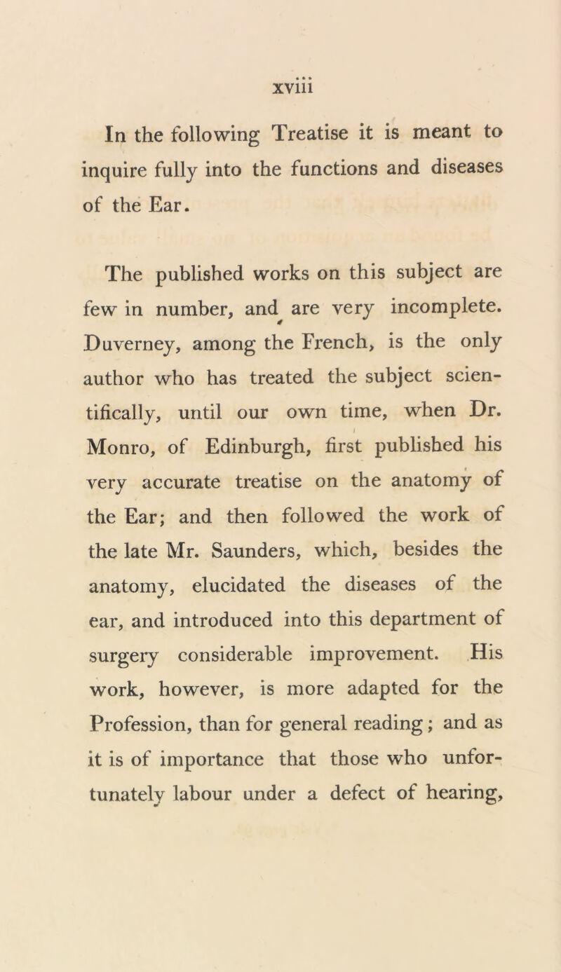 In the following Treatise it is meant to inquire fully into the functions and diseases of the Ear. The published works on this subject are few in number, and are very incomplete. 4 Duverney, among the French, is the only author who has treated the subject scien- tifically, until our own time, when Dr. i Monro, of Edinburgh, first published his very accurate treatise on the anatomy of the Ear; and then followed the work of the late Mr. Saunders, which, besides the anatomy, elucidated the diseases of the ear, and introduced into this department of surgery considerable improvement. His work, however, is more adapted for the Profession, than for general reading; and as it is of importance that those who unfor- tunately labour under a defect of hearing.