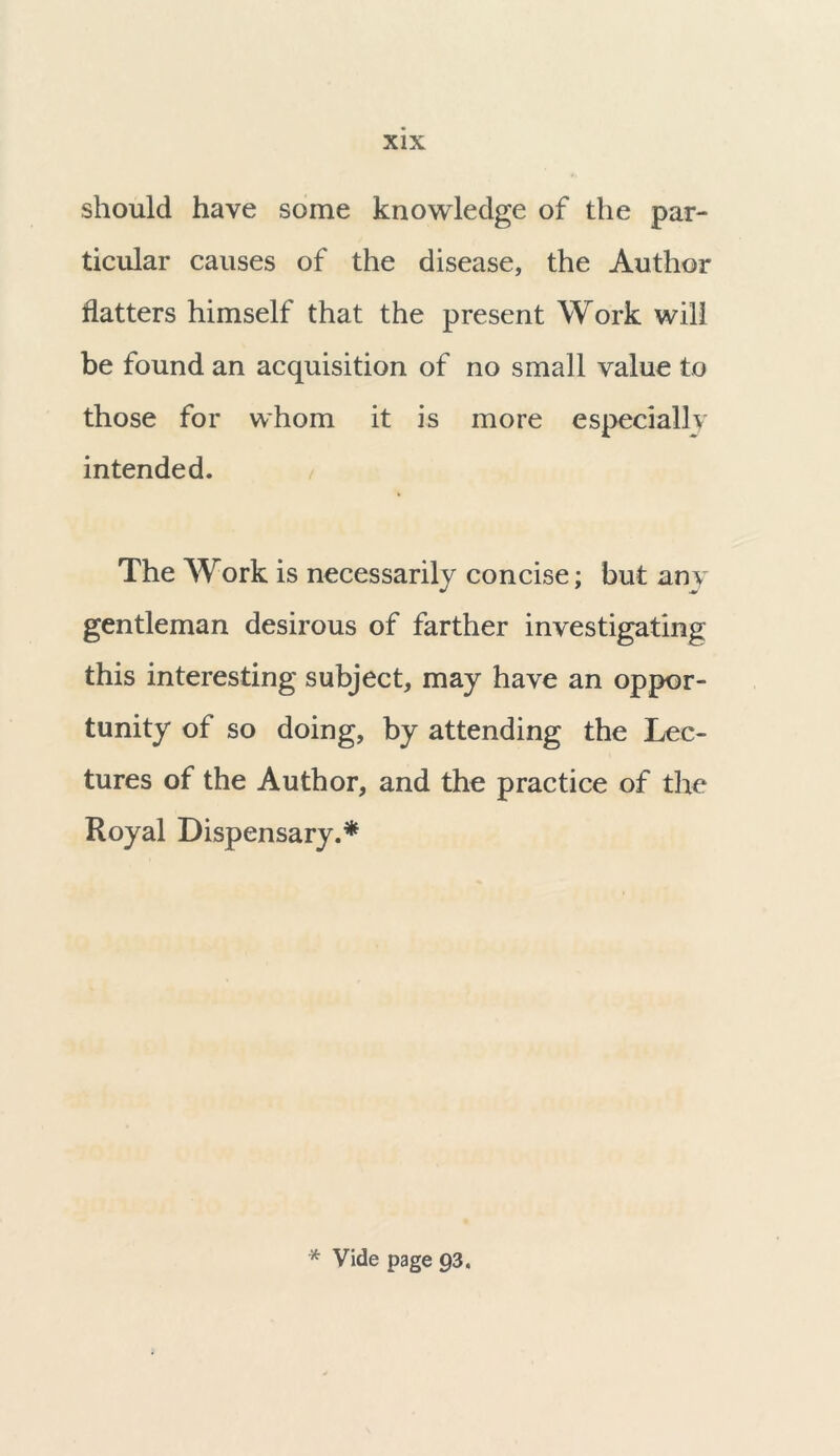 should have some knowledge of the par- ticular causes of the disease, the Author flatters himself that the present Work will be found an acquisition of no small value to those for whom it is more especially intended. The Work is necessarily concise; but any gentleman desirous of farther investigating this interesting subject, may have an oppor- tunity of so doing, by attending the Lec- tures of the Author, and the practice of the Royal Dispensary.* * Vide page 93.