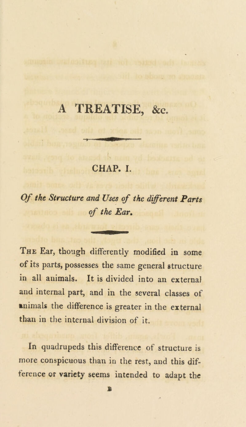 A TREATISE, &e. CHAP. I. Of the Structure and Uses of the different Parts of the Ear. The Ear, though differently modified in some of its parts, possesses the same general structure in all animals. It is divided into an external and internal part, and in the several classes of animals the difference is greater in the external than in the internal division of it. In quadrupeds this difference of structure is more conspicuous than in the rest, and this dif- ference or variety seems intended to adapt the £