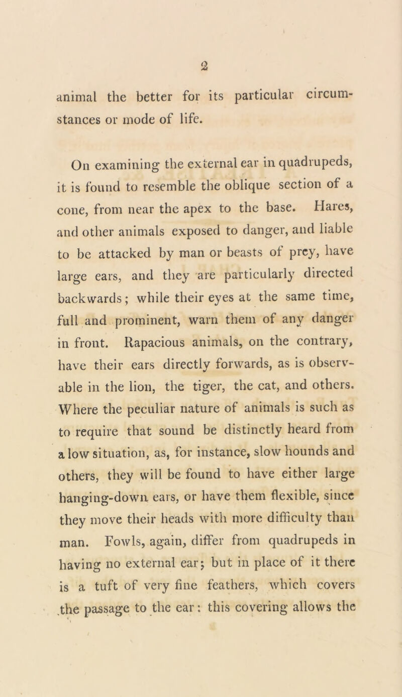 animal the better for its particular circum- stances or mode of life. On examining the external ear in quadrupeds, it is found to resemble the oblique section of a cone, from near the apex to the base. Hares, and other animals exposed to danger, and liable to be attacked by man or beasts of prey, have large ears, and they are particularly directed backwards; while their eyes at the same time, full and prominent, warn them of any danger in front. Rapacious animals, on the contrary, have their ears directly forwards, as is observ- able in the lion, the tiger, the cat, and others. Where the peculiar nature of animals is such as to require that sound be distinctly heard from a low situation, as, for instance, slow hounds and others, they will be found to have either large hanging-down ears, or have them flexible, since they move their heads with more difficulty than man. Fowls, again, differ from quadrupeds in having no external ear; but in place of it there is a tuft of very fine feathers, which covers the passage to the ear: this covering allows the