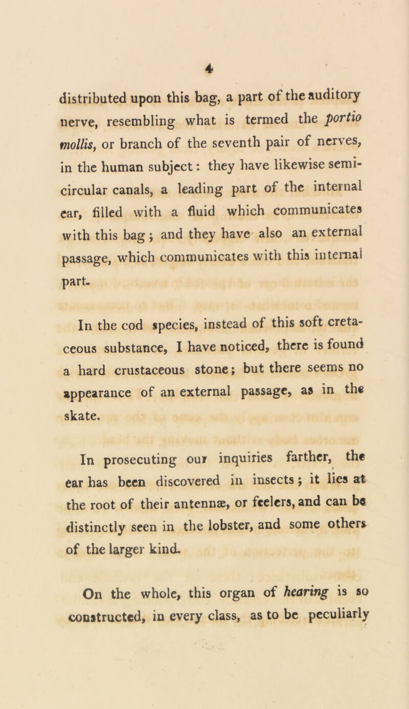 distributed upon this bag, a part of the auditory nerve, resembling what is termed the portio mollis, or branch of the seventh pair of nerves, in the human subject: they have likewise semi- circular canals, a leading part of the internal ear, filled with a fluid which communicates with this bag , and they have also an external passage, which communicates with this internal part. In the cod species, instead of this soft creta- ceous substance, I have noticed, there is found a hard crustaceous stone; but there seems no appearance of an external passage, as in the skate. In prosecuting our inquiries farther, the ear has been discovered in insects; it lies at the root of their antennas, or feelers, and can be distinctly seen in the lobster, and some others of the larger kind. On the whole, this organ of hearing is so constructed, in every class, as to be peculiarly