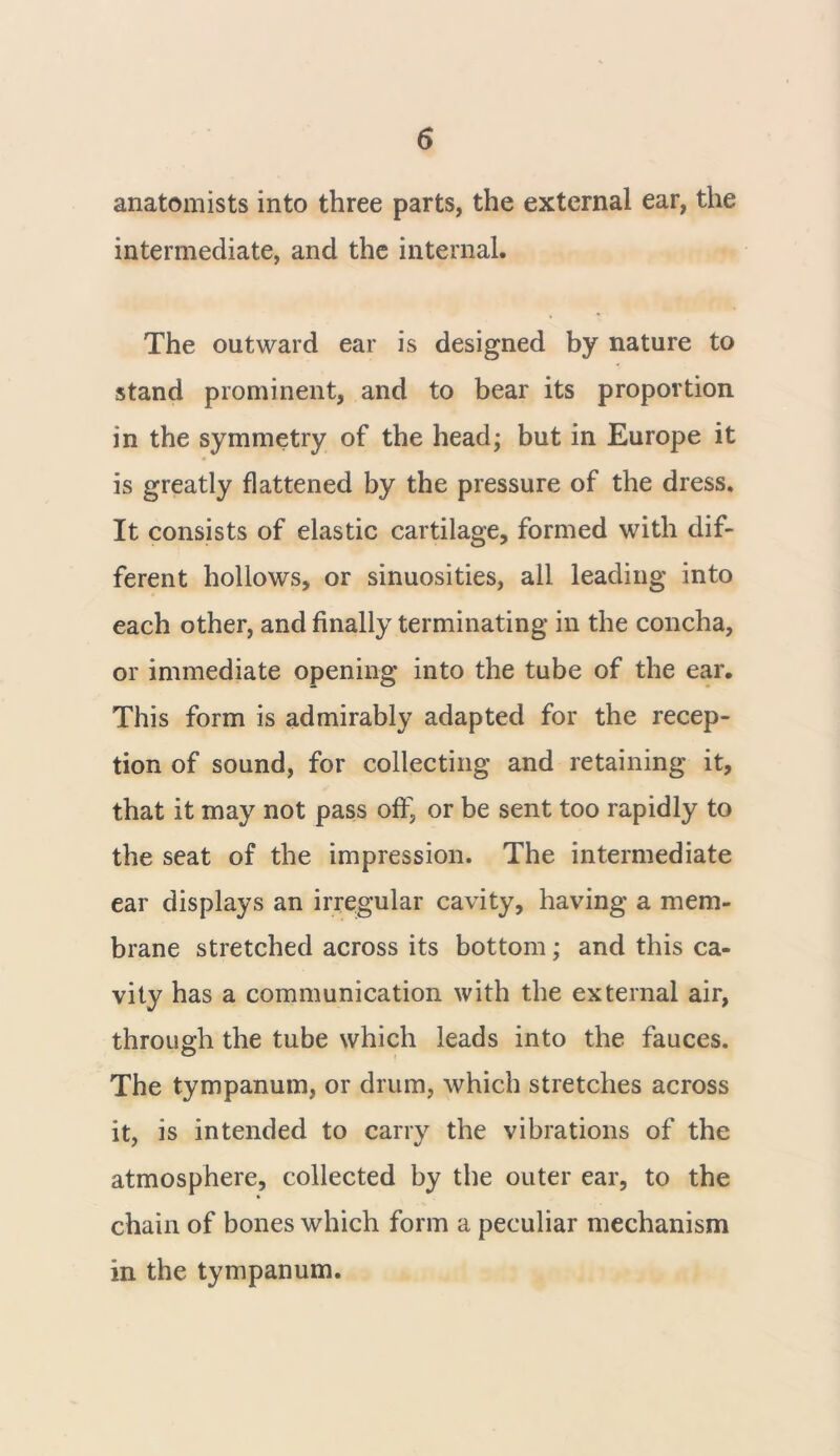 anatomists into three parts, the external ear, the intermediate, and the internal. The outward ear is designed by nature to stand prominent, and to bear its proportion in the symmetry of the head; but in Europe it is greatly flattened by the pressure of the dress. It consists of elastic cartilage, formed with dif- ferent hollows, or sinuosities, all leading into each other, and finally terminating in the concha, or immediate opening into the tube of the ear. This form is admirably adapted for the recep- tion of sound, for collecting and retaining it, that it may not pass off, or be sent too rapidly to the seat of the impression. The intermediate ear displays an irregular cavity, having a mem- brane stretched across its bottom; and this ca- vity has a communication with the external air, through the tube which leads into the fauces. The tympanum, or drum, which stretches across it, is intended to carry the vibrations of the atmosphere, collected by the outer ear, to the chain of bones which form a peculiar mechanism in the tympanum.