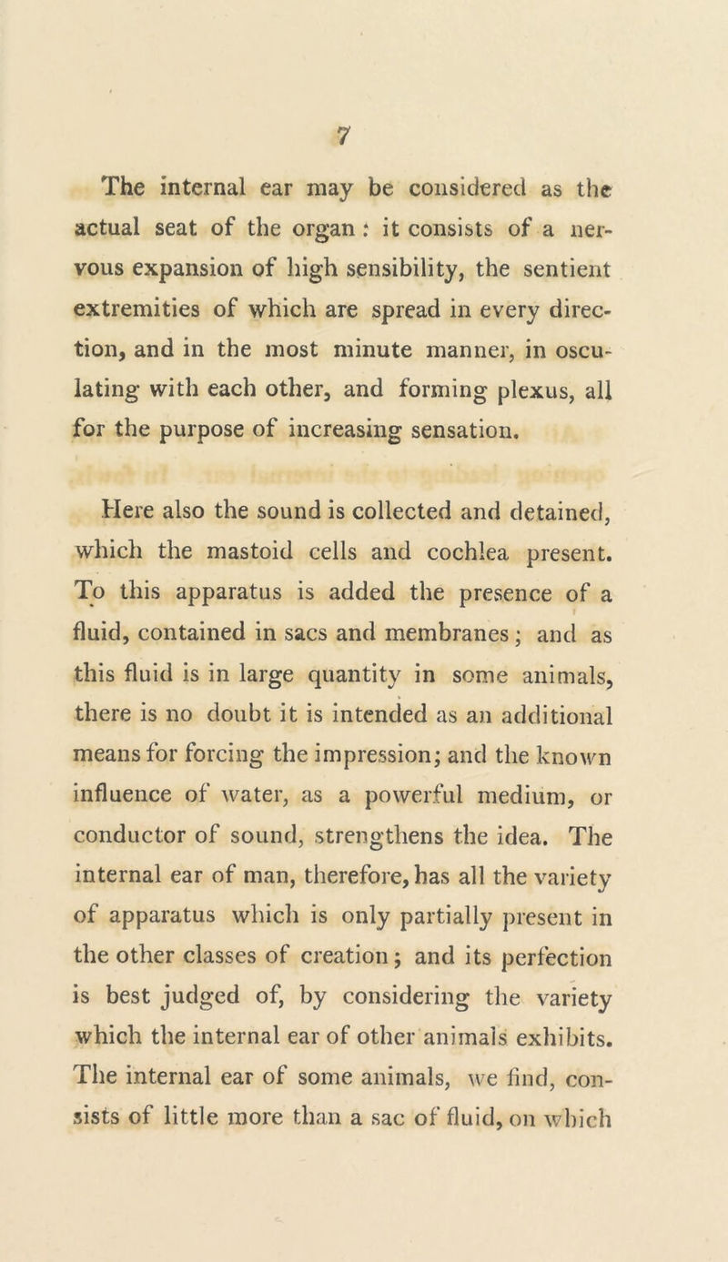 The internal ear may be considered as the actual seat of the organ : it consists of a ner- vous expansion of high sensibility, the sentient extremities of which are spread in every direc- tion, and in the most minute manner, in oscu- lating with each other, and forming plexus, all for the purpose of increasing sensation. Here also the sound is collected and detained, which the mastoid cells and cochlea present. To this apparatus is added the pre.sence of a fluid, contained in sacs and membranes; and as this fluid is in large quantity in some animals, there is no doubt it is intended as an additional means for forcing the impression; and the known influence of water, as a powerful medium, or conductor of sound, strengthens the idea. The internal ear of man, therefore, has all the variety of apparatus which is only partially present in the other classes of creation; and its perfection is best judged of, by considering the variety which the internal ear of other animals exhibits. The internal ear of some animals, we find, con- sists of little more than a sac of fluid, on which