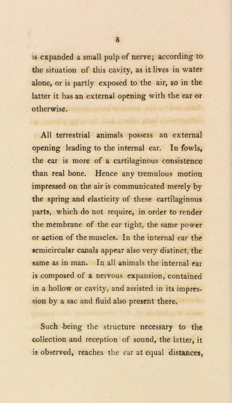 is expanded a small pulp of nerve; according to the situation of this cavity, as it lives in water alone, or is partly exposed to the air, so in the latter it has an external opening with the ear or otherwise. All terrestrial animals possess an external opening leading to the internal ear. In fowls, the ear is more of a cartilaginous consistence than real bone. Hence any tremulous motion impressed on the air is communicated merely by the spring and elasticity of these cartilaginous parts, which do not require, in order to render the membrane of the ear tight, the same power or action of the muscles. In the internal ear the semicircular canals appear also very distinct, the same as in man. In all animals the internal ear is composed of a nervous expansion, contained in a hollow or cavity, and assisted in its impres- sion by a sac and fluid also present there. Such being the structure necessary to the collection and reception of sound, the latter, it is observed, reaches the ear at equal distances,