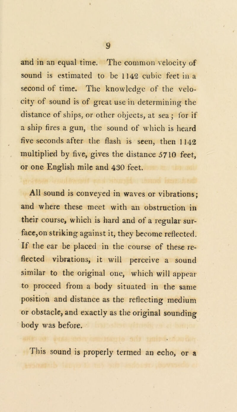 I 9 and in an equal time. The common velocity of sound is estimated to be 1142 cubic feet in a second of time. The knowledge of the velo- city of sound is of great use in determining the distance of ships, or other objects, at sea ; 1'or if a ship fires a gun, the sound of which is heard five seconds after the flash is seen, then 1142 multiplied by five, gives the distance 5710 feet, or one English mile and 430 feet. All sound is conveyed in waves or vibrations; and where these meet with an obstruction in their course, which is hard and of a regular sur- face^ striking against it, they become reflected. If the ear be placed in the course of these re- flected vibrations, it will perceive a sound similar to the original one, which will appear to proceed from a body situated in the same position and distance as the reflecting medium or obstacle, and exactly as the original sounding body was before. This sound is properly termed an echo, or a