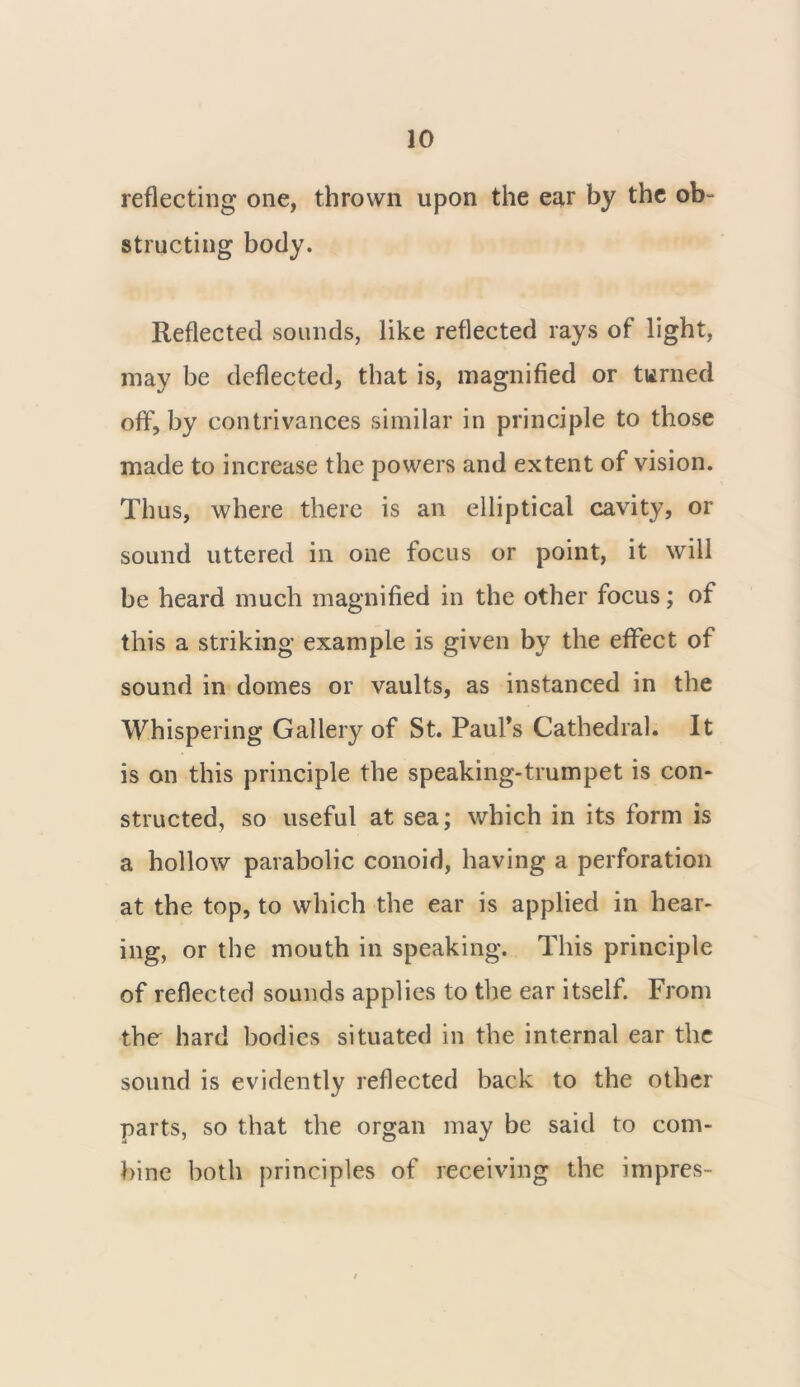 reflecting one, thrown upon the ear by the ob- structing body. Reflected sounds, like reflected rays of light, may be deflected, that is, magnified or turned off, by contrivances similar in principle to those made to increase the powers and extent of vision. Thus, where there is an elliptical cavity, or sound uttered in one focus or point, it will be heard much magnified in the other focus; of this a striking example is given by the effect of sound in domes or vaults, as instanced in the Whispering Gallery of St. Paul’s Cathedral. It is on this principle the speaking-trumpet is con- structed, so useful at sea; which in its form is a hollow parabolic conoid, having a perforation at the top, to which the ear is applied in hear- ing, or the mouth in speaking. This principle of reflected sounds applies to the ear itself. From the hard bodies situated in the internal ear the sound is evidently reflected back to the other parts, so that the organ may be said to com- bine both principles of receiving the impres-