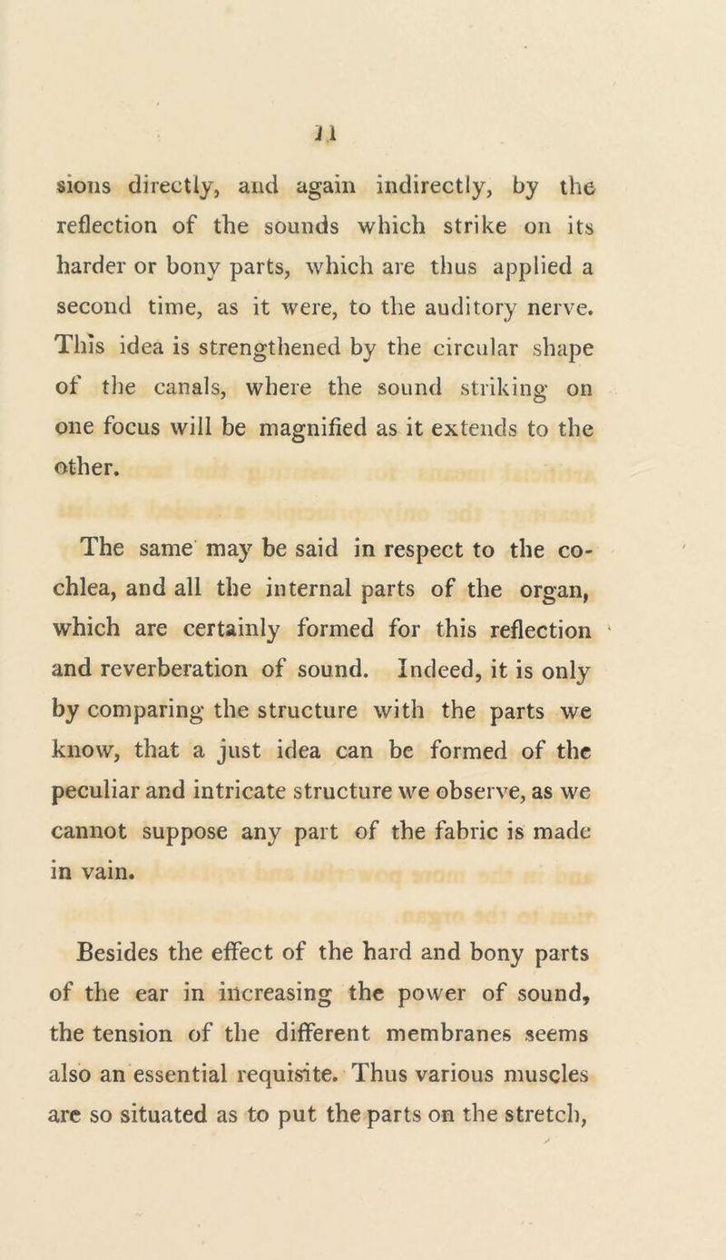 31 sions directly, and again indirectly, by the reflection of the sounds which strike on its harder or bony parts, which are thus applied a second time, as it were, to the auditory nerve. This idea is strengthened by the circular shape of the canals, where the sound striking on one focus will be magnified as it extends to the other. The same may be said in respect to the co- chlea, and all the internal parts of the organ, which are certainly formed for this reflection and reverberation of sound. Indeed, it is only by comparing the structure with the parts we know, that a just idea can be formed of the peculiar and intricate structure we observe, as we cannot suppose any part of the fabric is made in vain. Besides the effect of the hard and bony parts of the ear in increasing the power of sound, the tension of the different membranes seems also an essential requisite. Thus various muscles are so situated as to put the parts on the stretch,