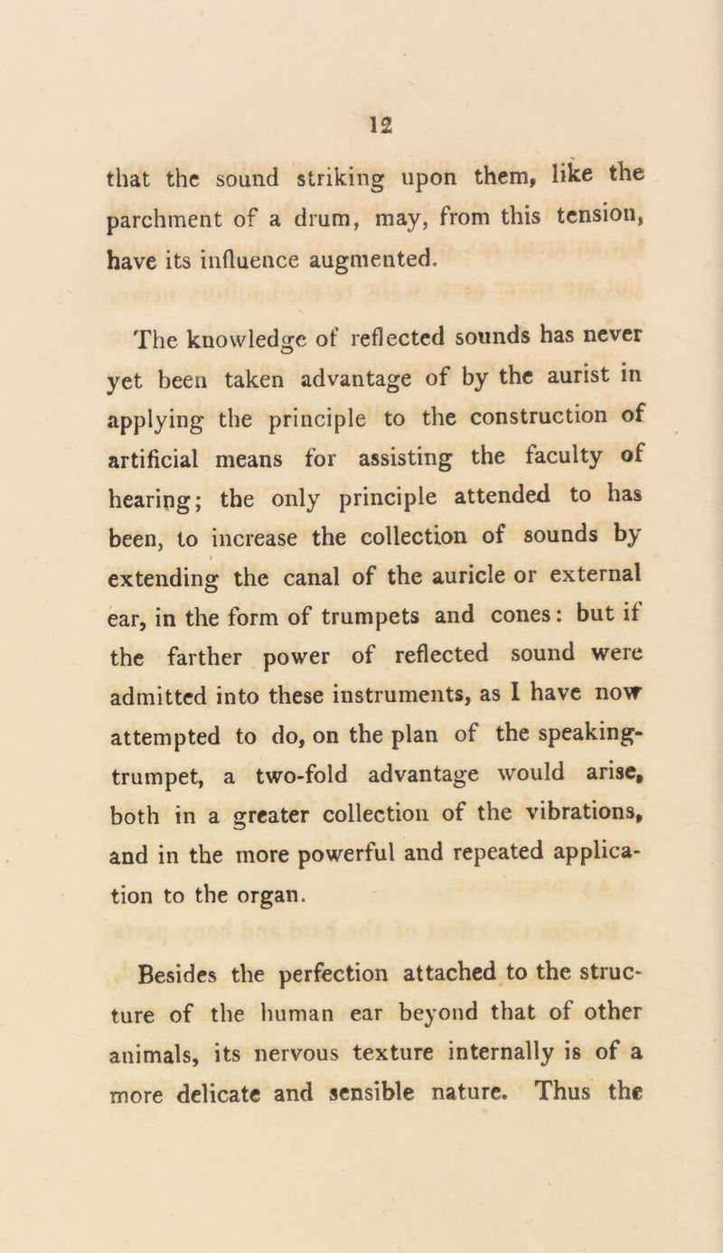 that the sound striking upon them, like the parchment of a drum, may, from this tension, have its influence augmented. The knowledge of reflected sounds has never yet been taken advantage of by the aurist in applying the principle to the construction of artificial means for assisting the faculty of hearing; the only principle attended to has been, to increase the collection of sounds by f extending the canal of the auricle or external ear, in the form of trumpets and cones: but if the farther power of reflected sound were admitted into these instruments, as 1 have now attempted to do, on the plan of the speaking- trumpet, a two-fold advantage would arise, both in a greater collection of the vibrations, and in the more powerful and repeated applica- tion to the organ. Besides the perfection attached to the struc- ture of the human ear beyond that of other animals, its nervous texture internally is of a more delicate and sensible nature. Thus the