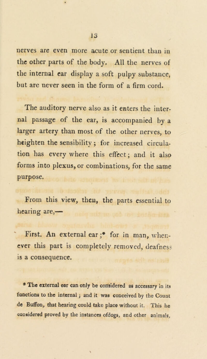 nerves are even more acute or sentient than in the other parts of the body. All the nerves of the internal ear display a soft pulpy substance, but are never seen in the form of a firm cord. The auditory nerve also as it enters the inter- nal passage of the ear, is accompanied by a larger artery than most of the other nerves, to heighten the sensibility; for increased circula- tion has everywhere this effect; and it also forms into plexus, or combinations, for the same purpose. From this view, then, the parts essential to hearing are,— First. An external ear ;* for in man, when- ever this part is completely removed, deafness is a consequence. * The external ear can only be considered as accessary in its functions to the internal; and it was conceived by the Count de Buffon, that hearing could take place without it. This he considered proved by the instances ofdogs, and other animals.