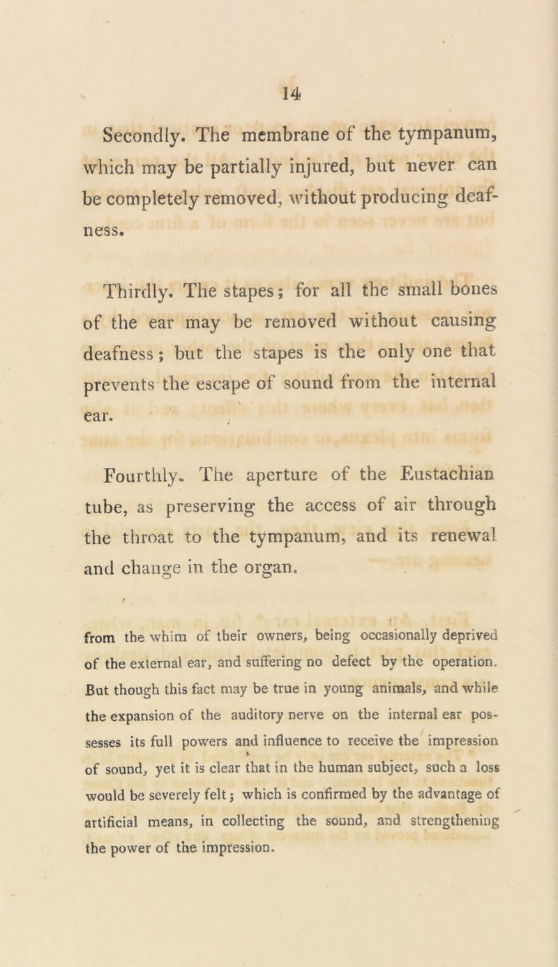 Secondly. The membrane of the tympanum, which may be partially injured, but never can be completely removed, without producing deaf- ness. Thirdly. The stapes; for all the small bones of the ear may be removed without causing deafness; but the stapes is the only one that prevents the escape of sound from the internal ear. Fourthly. The aperture of the Eustachian tube, as preserving the access of air through the throat to the tympanum, and its renewal and change in the organ. from the whim of their owners, being occasionally deprived of the external ear, and suffering no defect by the operation. But though this fact may be true in young animals, and while the expansion of the auditory nerve on the internal ear pos- sesses its full powers and influence to receive the impression of sound, yet it is clear that in the human subject, such a loss would be severely felt j which is confirmed by the advantage of artificial means, in collecting the sound, and strengthening the power of the impression.