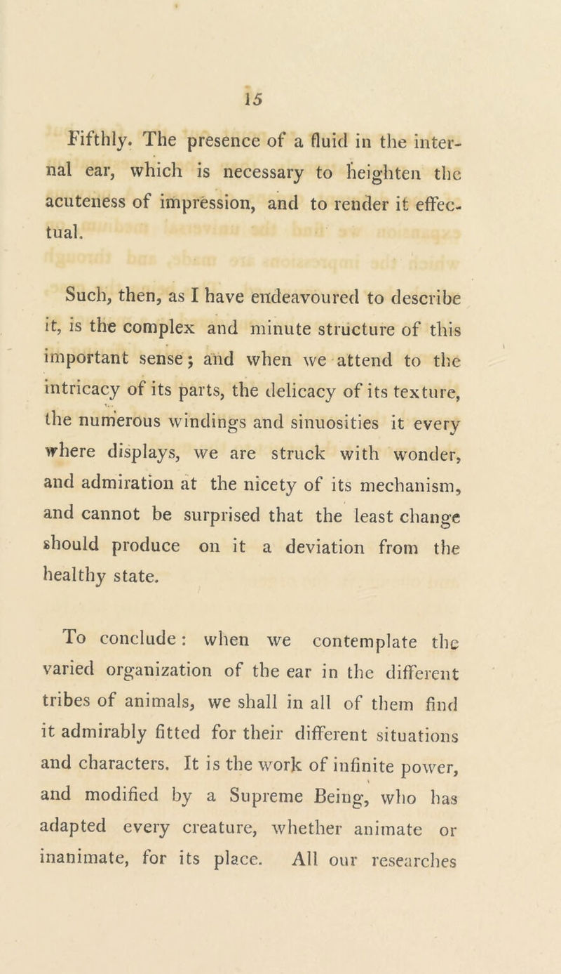 Fifthly. The presence of a fluid in the inter- nal ear, which is necessary to heighten the acuteness of impression, and to render it effec- tual. Such, then, as I have endeavoured to describe it, is the complex and minute structure of this important sense; and when we attend to the intricacy of its parts, the delicacy of its texture, t, • the numerous windings and sinuosities it every where displays, we are struck with wonder, and admiration at the nicety of its mechanism, and cannot be surprised that the least change should produce on it a deviation from the healthy state. To conclude: when we contemplate the varied organization of the ear in the different tribes of animals, we shall in all of them find it admirably fitted for their different situations and characters. It is the work of infinite power, \ and modified by a Supreme Being, who has adapted every creature, whether animate or inanimate, for its place. All our researches