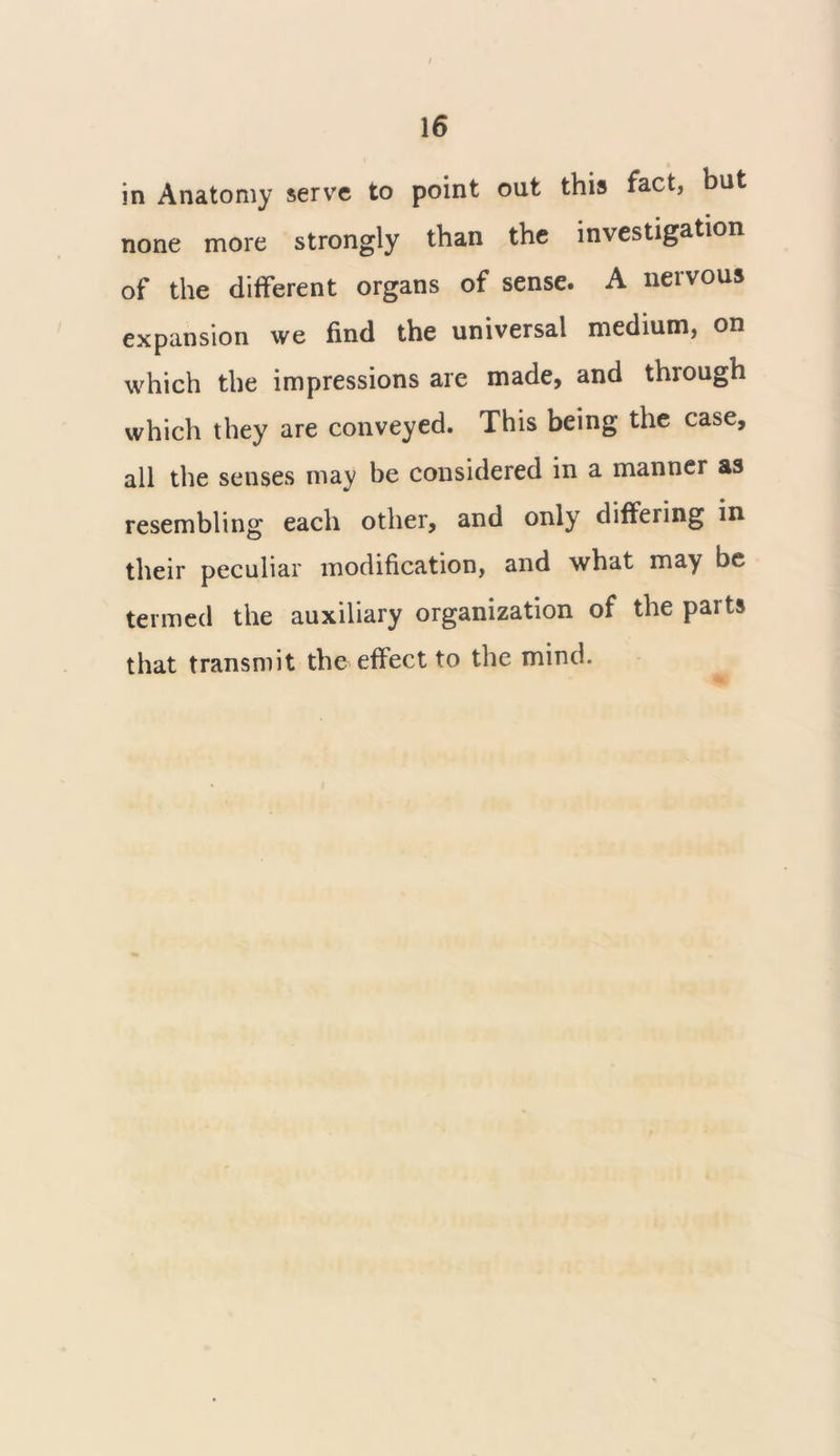 in Anatomy serve to point out this fact, but none more strongly than the investigation of the different organs of sense. A nervous expansion we find the universal medium, on which the impressions are made, and through which they are conveyed. This being the case, all the senses may be considered in a manner as resembling each other, and only differing in their peculiar modification, and what may be termed the auxiliary organization of the parts that transmit the effect to the mind.