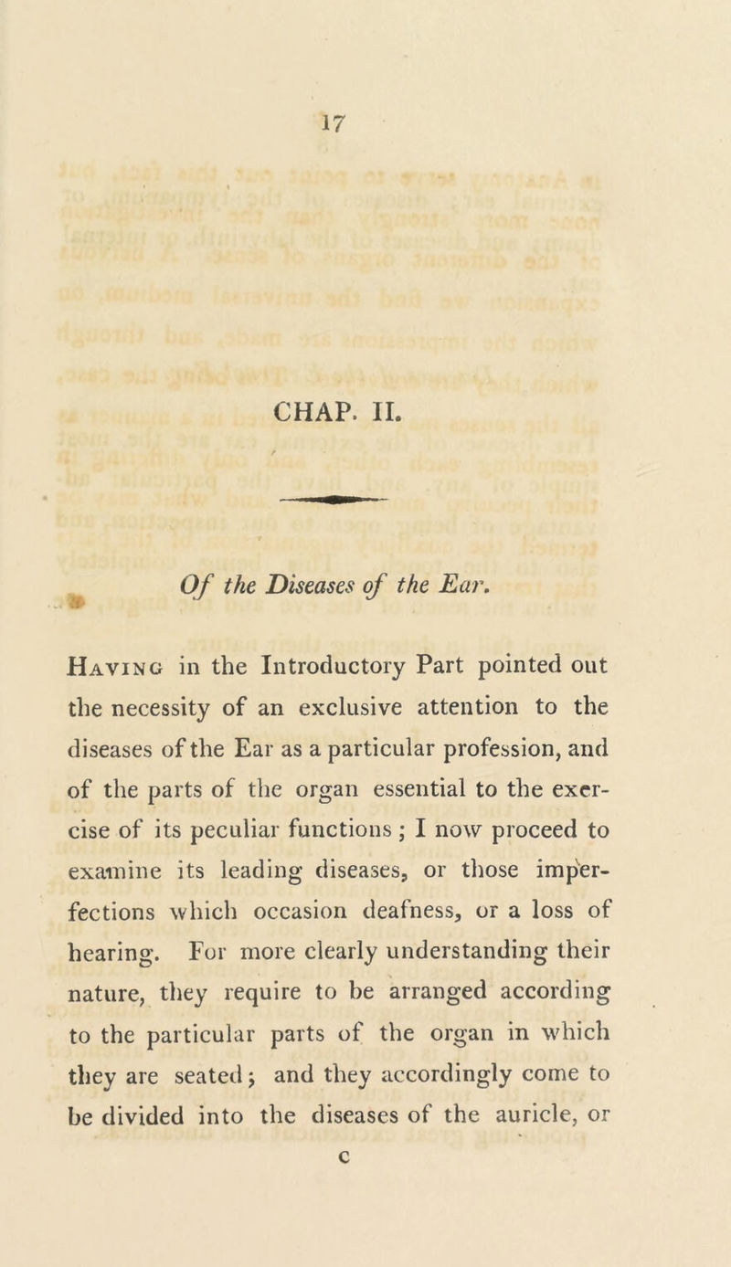 CHAP. II. , * Of the Diseases of the Ear. Having in the Introductory Part pointed out the necessity of an exclusive attention to the diseases of the Ear as a particular profession, and of the parts of the organ essential to the exer- cise of its peculiar functions; I now proceed to examine its leading diseases, or those imper- fections which occasion deafness, or a loss of hearing. For more clearly understanding their nature, they require to be arranged according to the particular parts of the organ in which they are seated; and they accordingly come to be divided into the diseases of the auricle, or c