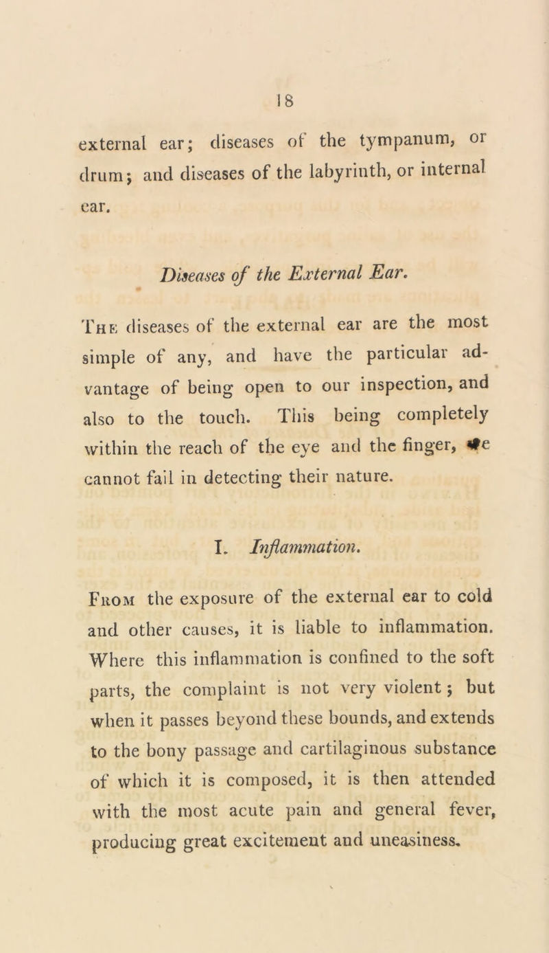 external ear; diseases ot the tympanum, or drum; and diseases of the labyrinth, or internal ear. Diseases of the External Ear. The; diseases of the external ear are the most simple of any, and have the particular ad- vantage of being open to our inspection, and also to the touch. This being completely within the reach of the eye and the finger, *fe cannot fail in detecting their nature. I. Inflammation. From the exposure of the external ear to cold and other causes, it is liable to inflammation. Where this inflammation is confined to the soft parts, the complaint is not very violent; but when it passes beyond these bounds, and extends to the bony passage and cartilaginous substance of which it is composed, it is then attended with the most acute pain and general fever, producing great excitement and uneasiness.