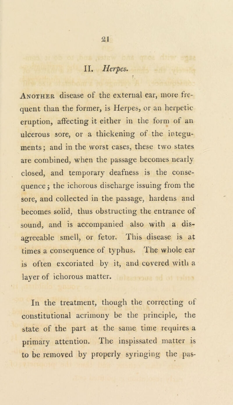 II. Herpes. f Another disease of the external ear, more fre- quent than the former, is Herpes, or an herpetic eruption, affecting it either in the form of an ulcerous sore, or a thickening of the integu- ments; and in the worst cases, these two states are combined, when the passage becomes nearly closed, and temporary deafness is the conse- quence ; the ichorous discharge issuing from the sore, and collected in the passage, hardens and becomes solid, thus obstructing the entrance of sound, and is accompanied also with a dis- agreeable smell, or fetor. This disease is at times a consequence of typhus. The whole ear is often excoriated by it, and covered with a layer of ichorous matter. In the treatment, though the correcting of constitutional acrimony be the principle, the state of the part at the same time requires a primary attention. The inspissated matter is to be removed by properly syringing the pas-