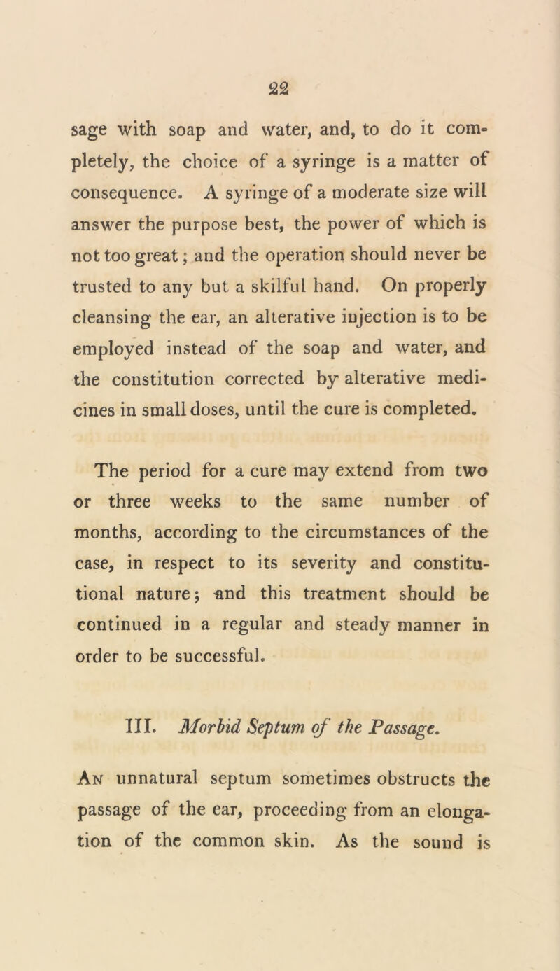 sage with soap and water, and, to do it com- pletely, the choice of a syringe is a matter of consequence. A syringe of a moderate size will answer the purpose best, the power of which is not too great; and the operation should never be trusted to any but a skilful hand. On properly cleansing the ear, an alterative injection is to be employed instead of the soap and water, and the constitution corrected by alterative medi- cines in small doses, until the cure is completed. The period for a cure may extend from two or three weeks to the same number of months, according to the circumstances of the case, in respect to its severity and constitu- tional nature; nnd this treatment should be continued in a regular and steady manner in order to be successful. III. Morbid Septum of the Passage. An unnatural septum sometimes obstructs the passage of the ear, proceeding from an elonga- tion of the common skin. As the sound is