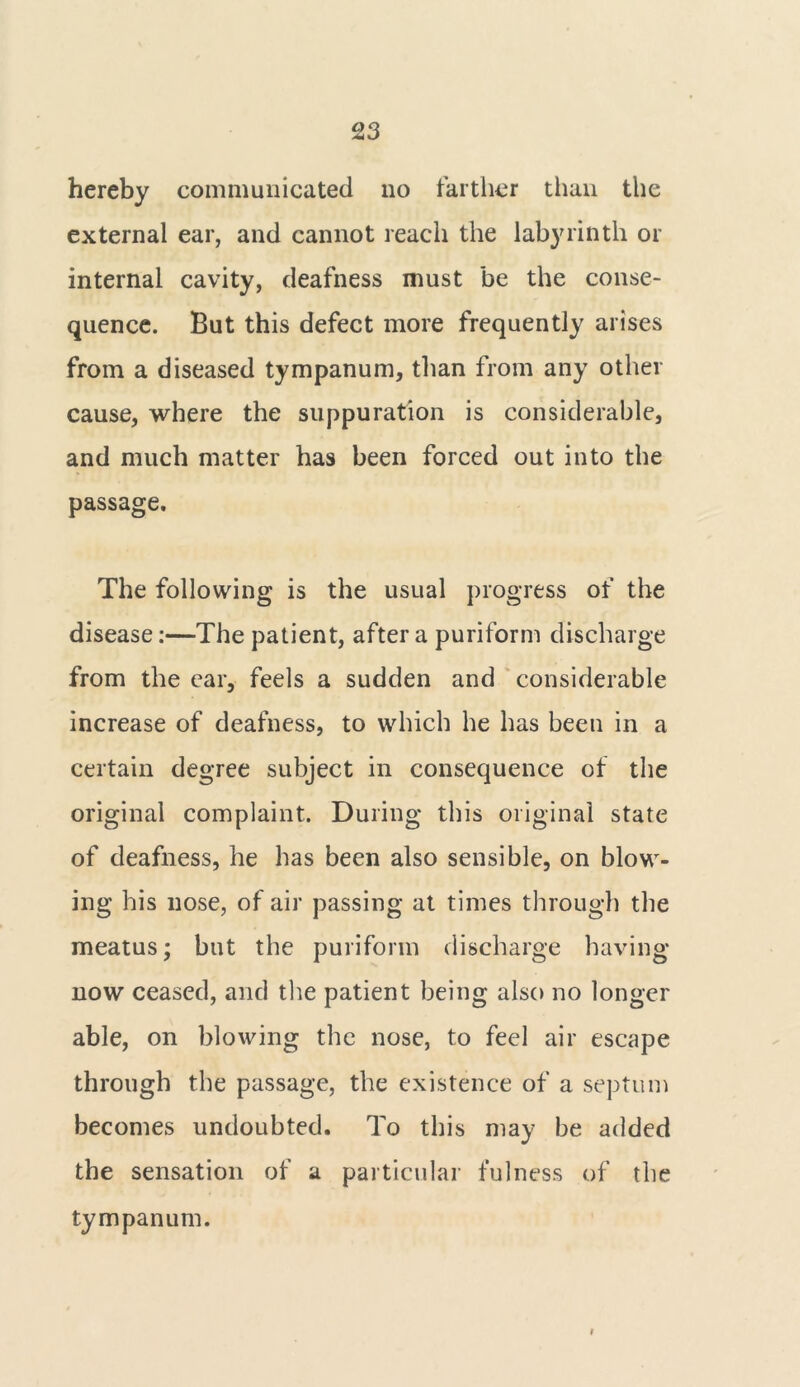 hereby communicated no farther than the external ear, and cannot reach the labyrinth or internal cavity, deafness must be the conse- quence. But this defect more frequently arises from a diseased tympanum, than from any other cause, where the suppuration is considerable, and much matter has been forced out into the passage. The following is the usual progress of the disease:—The patient, after a puriform discharge from the ear, feels a sudden and considerable increase of deafness, to which he has been in a certain degree subject in consequence of the original complaint. During this original state of deafness, he has been also sensible, on blow- ing his nose, of air passing at times through the meatus; but the puriform discharge having now ceased, and the patient being also no longer able, on blowing the nose, to feel air escape through the passage, the existence of a septum becomes undoubted. To this may be added the sensation of a particular fulness of the tympanum. i