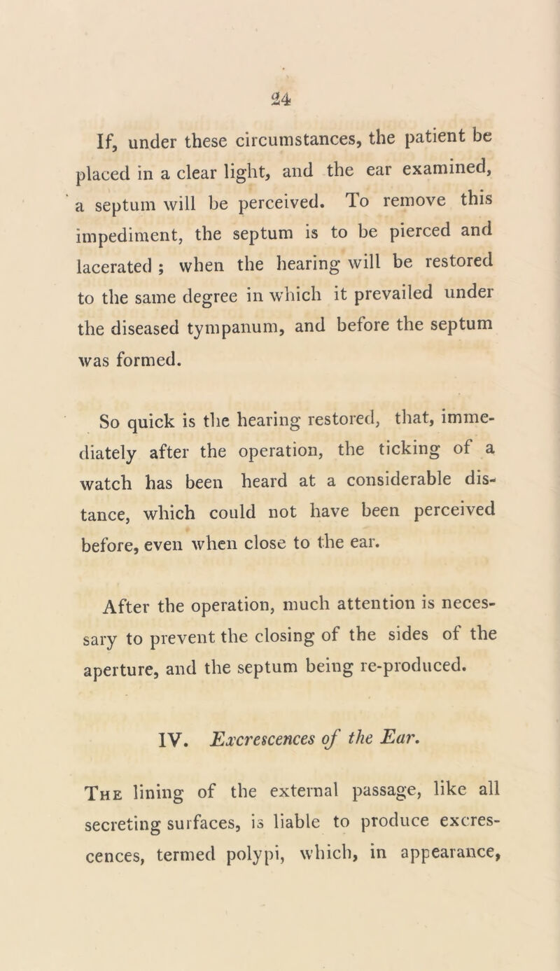 If, under these circumstances, the patient be placed in a clear light, and the ear examined, a septum will be perceived. To remove this impediment, the septum is to be pierced and lacerated ; when the hearing will be restored to the same degree in which it prevailed under the diseased tympanum, and before the septum was formed. So quick is the hearing restored, that, imme- diately after the operation, the ticking of a watch has been heard at a considerable dis- tance, which could not have been perceived before, even when close to the ear. After the operation, much attention is neces- sary to prevent the closing of the sides of the aperture, and the septum being re-produced. IV. Excrescences of the Ear. The lining of the external passage, like all secreting surfaces, is liable to produce excres- cences, termed polypi, which, in appearance,