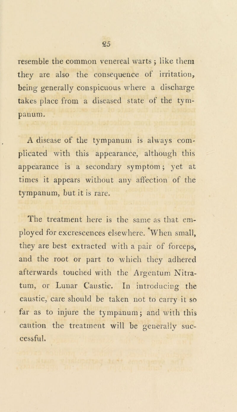 resemble the common venereal warts ; like them they are also the consequence of irritation, being generally conspicuous where a discharge takes place from a diseased state of the tym- panum. A disease of the tympanum is always com- i plicated with this appearance, although this appearance is a secondary symptom; yTet at times it appears without any affection of the tympanum, but it is rare. The treatment here is the same as that em- ployed for excrescences elsewhere. *When small, they are best extracted with a pair of forceps, and the root or part to which they adhered afterwards touched with the Argentum Nitra- turn, or Lunar Caustic. In introducing the caustic, care should be taken not to carry it so far as to injure the tympanum; and with this caution the treatment will be generally sue- cessful.