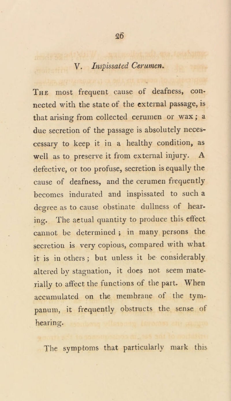 V. Inspissated Cerumen. The most frequent cause of deafness, con- nected with the state of the external passage, is that arising from collected cerumen or wax; a due secretion of the passage is absolutely neces- eessary to keep it in a healthy condition, as well as to preserve it from external injury. A defective, or too profuse, secretion is equally the cause of deafness, and the cerumen frequently becomes indurated and inspissated to such a degree as to cause obstinate dullness of hear- ing. The aetual quantity to produce this effect cannot be determined ; in many persons the secretion is very copious, compared with what it is in others; but unless it be considerably altered by stagnation, it does not seem mate- rially to affect the functions of the part. When accumulated on the membrane of the tym- panum, it frequently obstructs the sense of hearing. The symptoms that particularly mark this