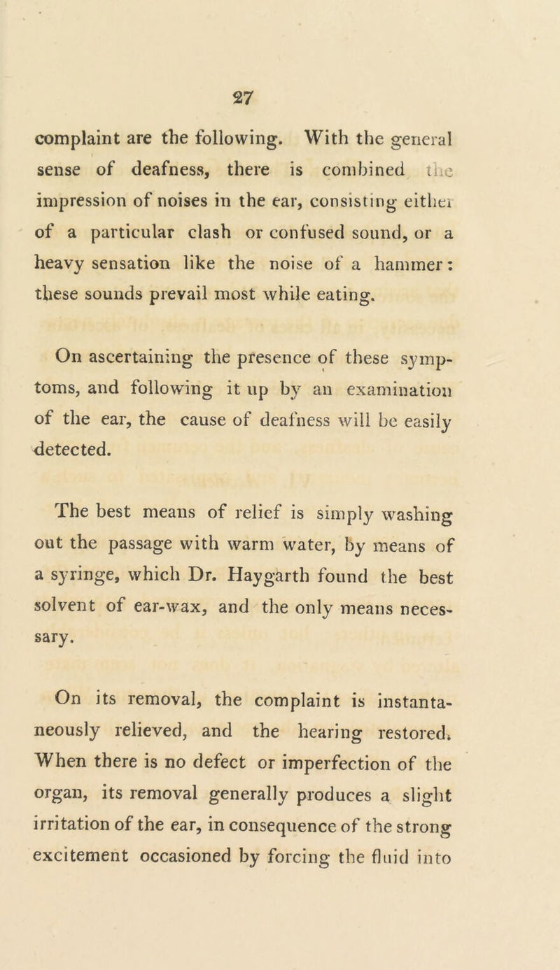 complaint are the following. With the general sense of deafness, there is combined the impression of noises in the ear, consisting eithei of a particular clash or confused sound, or a heavy sensation like the noise of a hammer: these sounds prevail most while eating. On ascertaining the presence of these symp- toms, and following it up by an examination of the ear, the cause of deafness will be easily detected. The best means of relief is simply washing out the passage with warm water, by means of a syringe, which Dr. Haygarth found the best solvent of ear-wax, and the only means neces- sary. On its removal, the complaint is instanta- neously relieved, and the hearing restored* When there is no defect or imperfection of the organ, its removal generally produces a slight irritation of the ear, in consequence of the strong excitement occasioned by forcing the fluid into