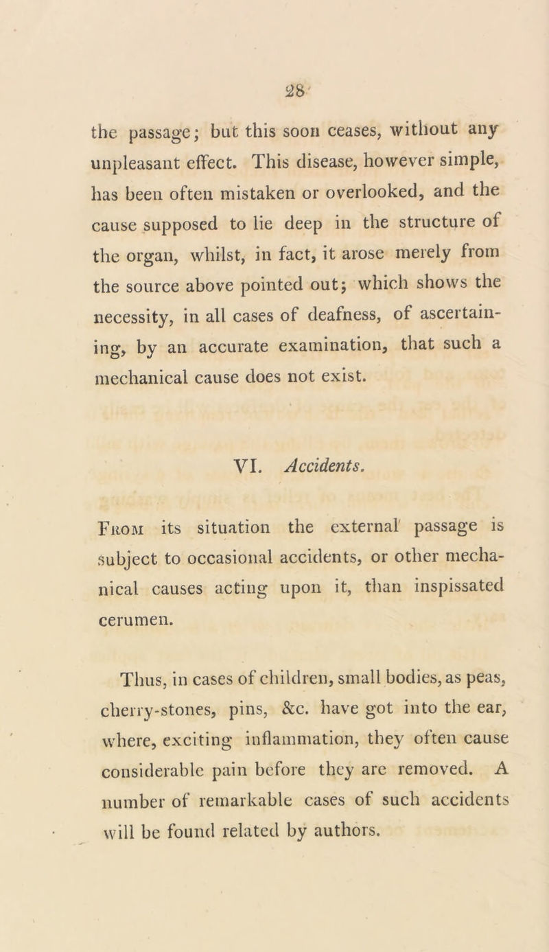 the passage; but this soon ceases, without any unpleasant effect. This disease, however simple, has been often mistaken or overlooked, and the cause supposed to lie deep in the structure ol the organ, whilst, in fact, it arose merely from the source above pointed out; which shows the necessity, in all cases of deafness, of ascertain- ing, by an accurate examination, that such a mechanical cause does not exist. VI. Accidents. From its situation the external passage is subject to occasional accidents, or other mecha- nical causes acting upon it, than inspissated cerumen. Thus, in cases of children, small bodies, as peas, cherry-stones, pins, &c. have got into the ear, where, exciting inflammation, they often cause considerable pain before they are removed. A number of remarkable cases of such accidents will be found related by authors.