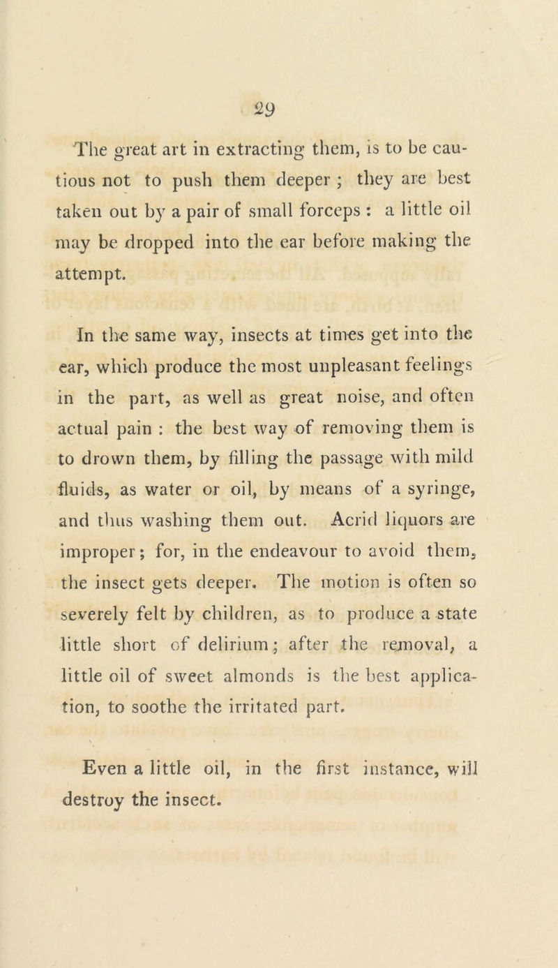 The great art in extracting them, is to be cau- tious not to push them deeper ; they are best taken out by a pair of small forceps : a little oil may be dropped into the ear before making the attempt. In the same way, insects at times get into the ear, which produce the most unpleasant feelings in the part, as well as great noise, and often actual pain : the best way of removing them is to drown them, by filling the passage with mild fluids, as water or oil, by means of a syringe, and thus washing them out. Acrid liquors are improper; for, in the endeavour to avoid them, the insect gets deeper. The motion is often so severely felt by children, as to produce a state little short of delirium; after the removal, a little oil of sweet almonds is the best applica- tion, to soothe the irritated part. Even a little oil, in the first instance, will destroy the insect.