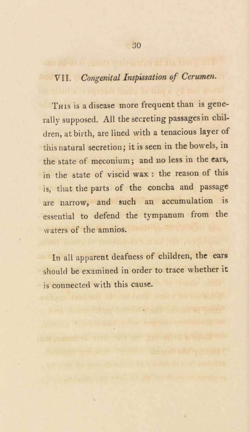 VII. Congenital Inspissation of Cerumen. This is a disease more frequent than is gene- rally supposed. All the secreting passages in chil- dren, at birth, are lined with a tenacious layer of this natural secretion; it is seen in the bowels, in the state of meconium; and no less in the ears, in the state of viscid wax : the reason of this is, that the parts of the concha and passage are narrow, and such an accumulation is essential to defend the tympanum from the waters of the amnios. In all apparent deafness of children, the ears should be examined in order to trace whether it is connected with this cause.