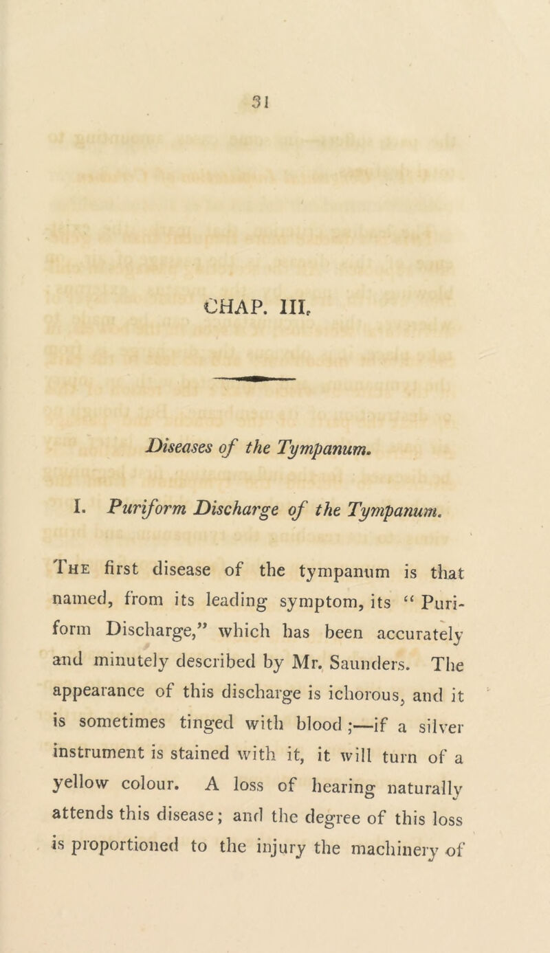 CHAP. Ill, Diseases of the Tympanum. I. Pur form Discharge of the Tympanum. The first disease of the tympanum is that named, from its leading symptom, its “ Pun- form Discharge,” which has been accurately and minutely described by Mr. Saunders. The appearance of this discharge is ichorous, and it is sometimes tinged with blood ;—if a silver instrument is stained with it, it will turn of a yellow colour. A loss of hearing naturally attends this disease; and the degree of this loss is proportioned to the injury the machinery of