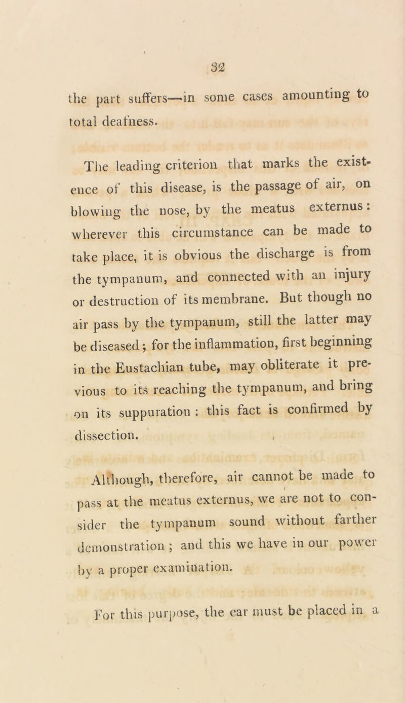 the part suffers——in some cases amounting to total deafness. The leading criterion that marks the exist- ence of this disease, is the passage of air, on blowing the nose, by the meatus externus: wherever this circumstance can be made to take place, it is obvious the discharge is from # _ • • the tympanum, and connected with an injury or destruction of its membrane. But though no air pass by the tympanum, still the latter may be diseased; for the inflammation, fiist beginning in the Eustachian tube, may obliterate it pre- vious to its reaching the tympanum, and bring on its suppuration : this fact is confiimed by dissection. ■ Although, therefore, air cannot be made to pass at the meatus externus, we are not to con- sider the tympanum sound without farther demonstration ; and this we have in our power by a proper examination. For this purpose, the ear must be placed in a