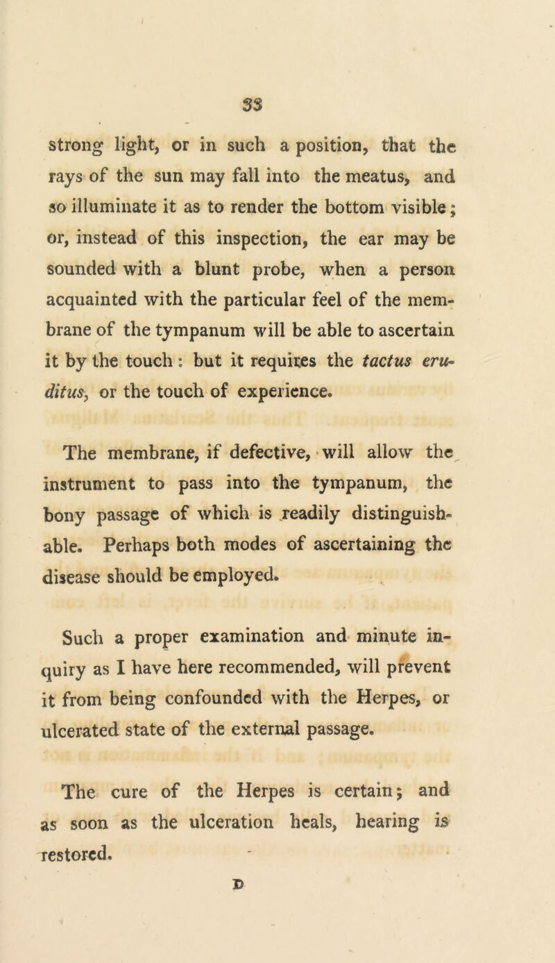 strong light, or in such a position, that the rays of the sun may fall into the meatus, and so illuminate it as to render the bottom visible; or, instead of this inspection, the ear may be sounded with a blunt probe, when a person acquainted with the particular feel of the mem- brane of the tympanum will be able to ascertain it by the touch : but it requires the tactus eru- ditus, or the touch of experience. The membrane, if defective, will allow the instrument to pass into the tympanum, the bony passage of which is readily distinguish- able. Perhaps both modes of ascertaining the disease should be employed. Such a proper examination and minute in- quiry as I have here recommended, will prevent it from being confounded with the Herpes, or ulcerated state of the external passage. The cure of the Herpes is certain; and as soon as the ulceration heals, hearing is restored. D