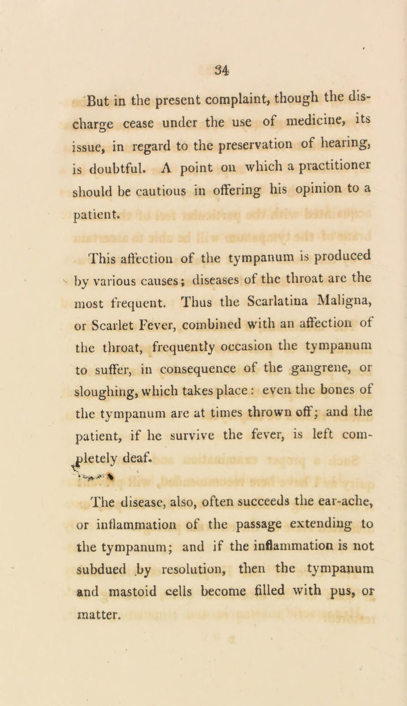 But in the present complaint, though the dis- charge cease under the use of medicine, its Q issue, in regard to the preservation of hearing, is doubtful. A point on which a practitioner should be cautious in offering his opinion to a patient. This affection of the tympanum is produced by various causes; diseases of the throat are the most frequent. Thus the Scarlatina Maligna, or Scarlet Fever, combined with an affection ot the throat, frequently occasion the tympanum to suffer, in consequence of the gangrene, or sloughing, which takes place: even the bones of the tympanum are at times thrown off; and the patient, if he survive the fever, is left com- pletely deaf. The disease, also, often succeeds the ear-ache, or inflammation of the passage extending to the tympanum; and if the inflammation is not subdued by resolution, then the tympanum and mastoid cells become filled with pus, or matter.