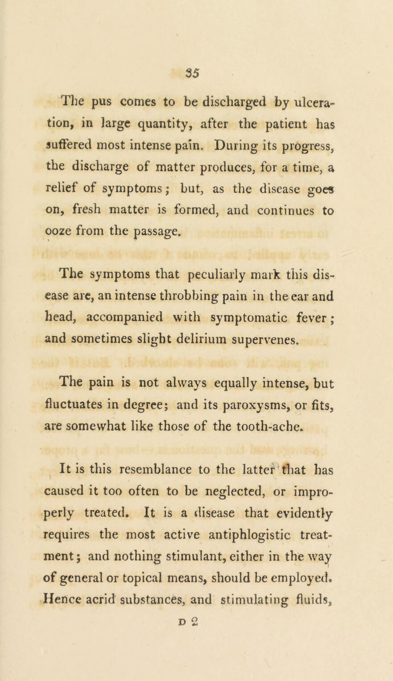 The pus comes to be discharged by ulcera- tion, in large quantity, after the patient has suffered most intense pain. During its progress, the discharge of matter produces, for a time, a relief of symptoms; but, as the disease goes on, fresh matter is formed, and continues to ooze from the passage. The symptoms that peculiarly mark this dis- ease are, an intense throbbing pain in the ear and head, accompanied with symptomatic fever; and sometimes slight delirium supervenes. The pain is not always equally intense, but fluctuates in degree; and its paroxysms, or fits, are somewhat like those of the tooth-ache. It is this resemblance to the latter that has caused it too often to be neglected, or impro- perly treated. It is a disease that evidently requires the most active antiphlogistic treat- ment; and nothing stimulant, either in the way of general or topical means, should be employed. Hence acrid substances, and stimulating fluids, d 2