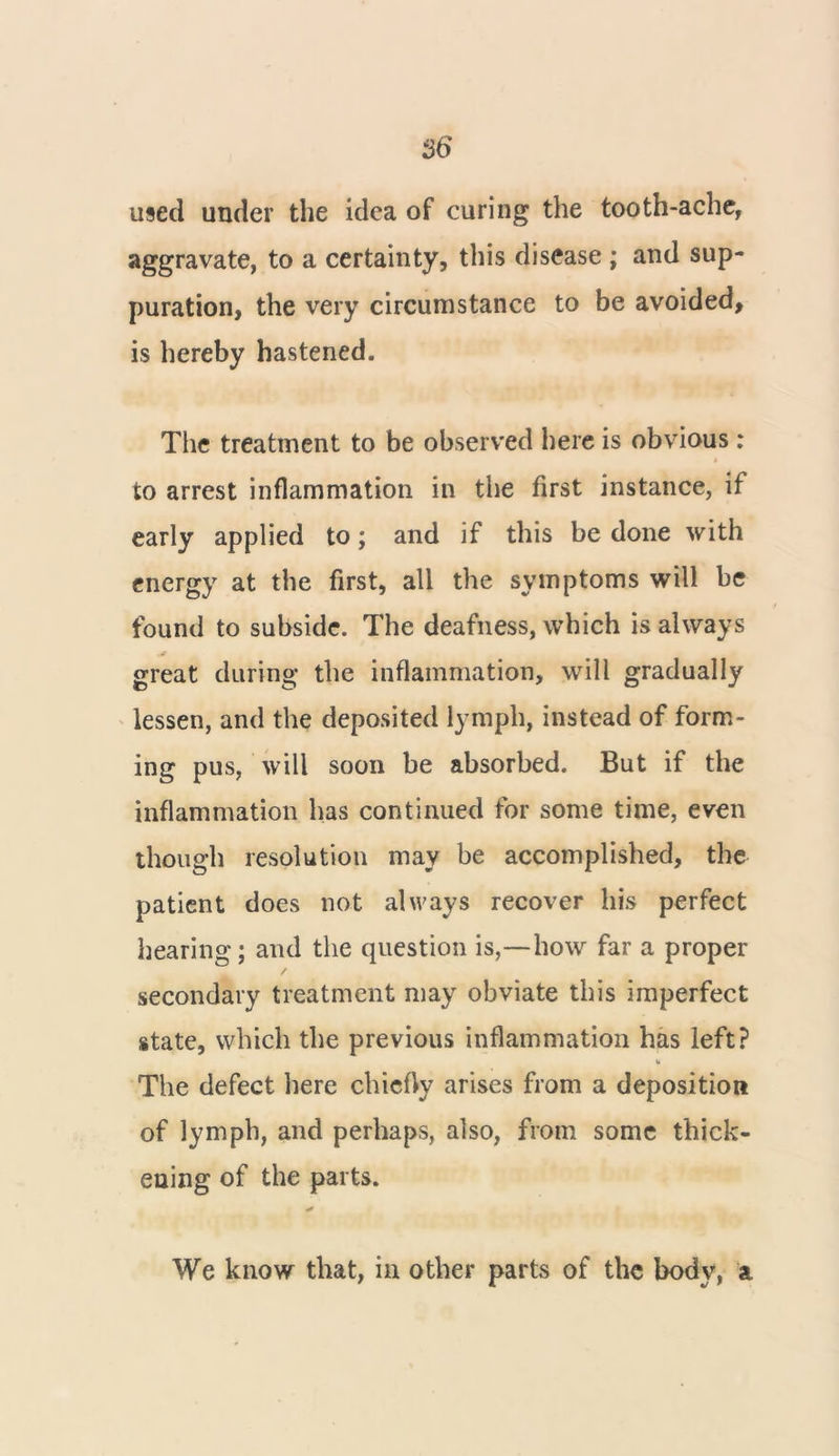 used under the idea of curing the tooth-ache, aggravate, to a certainty, this disease ; and sup- puration, the very circumstance to be avoided, is hereby hastened. The treatment to be observed here is obvious: to arrest inflammation in the first instance, if early applied to; and if this be done with energy at the first, all the symptoms will be found to subside. The deafness, which is always great during the inflammation, will gradually lessen, and the deposited lymph, instead of form- ing pus, will soon be absorbed. But if the inflammation has continued for some time, even though resolution may be accomplished, the patient does not always recover his perfect hearing; and the question is,—how far a proper secondary treatment may obviate this imperfect state, which the previous inflammation has left? The defect here chiefly arises from a deposition of lymph, and perhaps, also, from some thick- ening of the parts. We know that, in other parts of the body, a