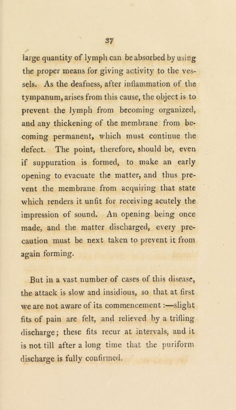 large quantity of lymph can be absorbed by using the proper means for giving activity to the ves- sels. As the deafness, after inflammation of the tympanum, arises from this cause, the object is to prevent the lymph from becoming organized, and any thickening of the membrane from be- coming permanent, which must continue the defect. The point, therefore, should be, even if suppuration is formed, to make an early opening to evacuate the matter, and thus pre- vent the membrane from acquiring that state which renders it unfit for receiving acutely the impression of sound. An opening being once made, and the matter discharged, every pre- caution must be next taken to prevent it from again forming. But in a vast number of cases of this disease, the attack is slow and insidious, so that at first we are not aware of its commencement:—slight fits of pain are felt, and relieved by a trifling discharge: these fits recur at intervals, and it is not till after a long time that the puriform discharge is fully confirmed.