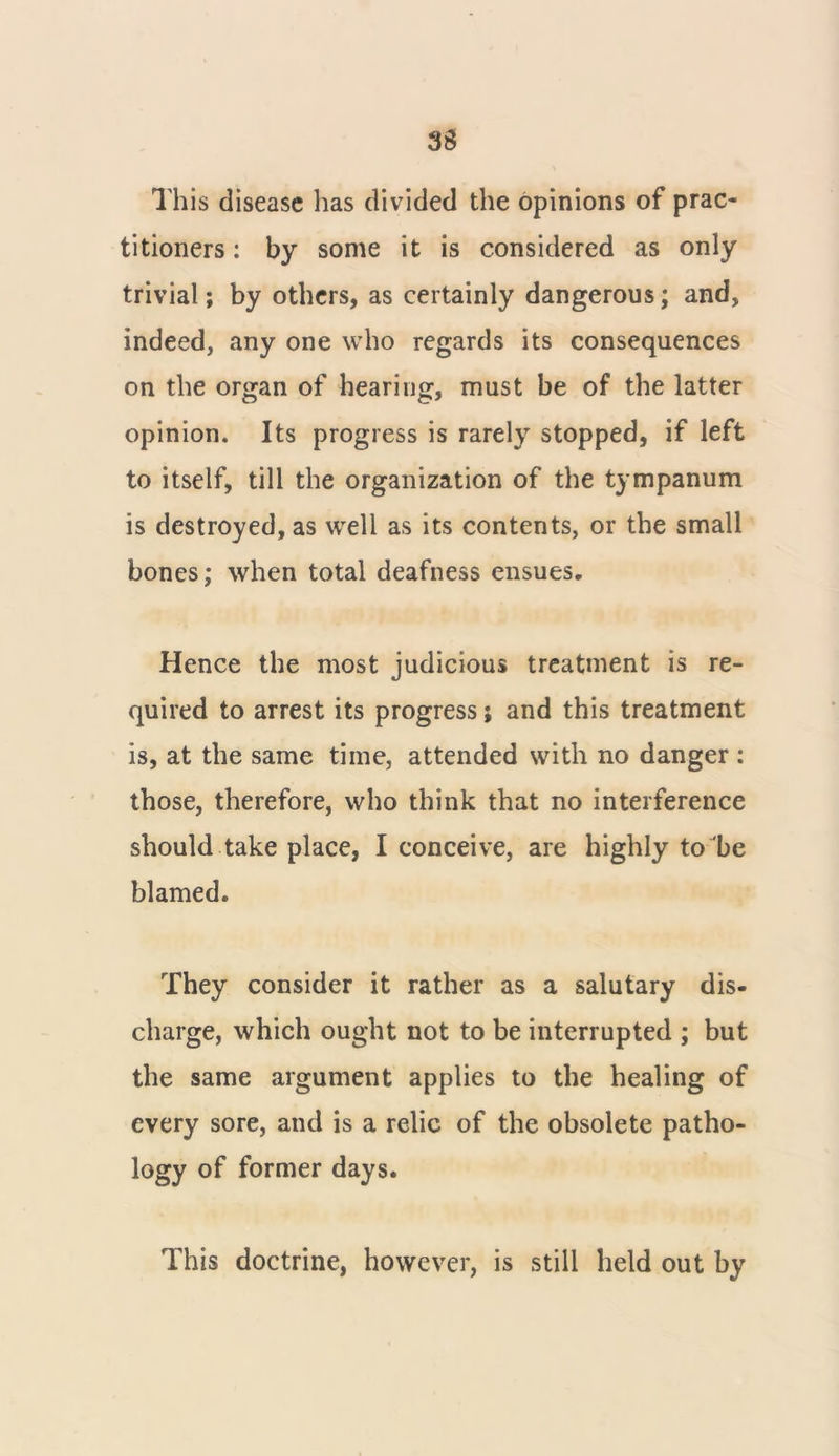 This disease has divided the opinions of prac- titioners : by some it is considered as only trivial; by others, as certainly dangerous; and, indeed, any one who regards its consequences on the organ of hearing, must be of the latter opinion. Its progress is rarely stopped, if left to itself, till the organization of the tympanum is destroyed, as well as its contents, or the small bones; when total deafness ensues. Hence the most judicious treatment is re- quired to arrest its progress; and this treatment is, at the same time, attended with no danger : those, therefore, who think that no interference should take place, I conceive, are highly to be blamed. They consider it rather as a salutary dis- charge, which ought not to be interrupted ; but the same argument applies to the healing of every sore, and is a relic of the obsolete patho- logy of former days. This doctrine, however, is still held out by