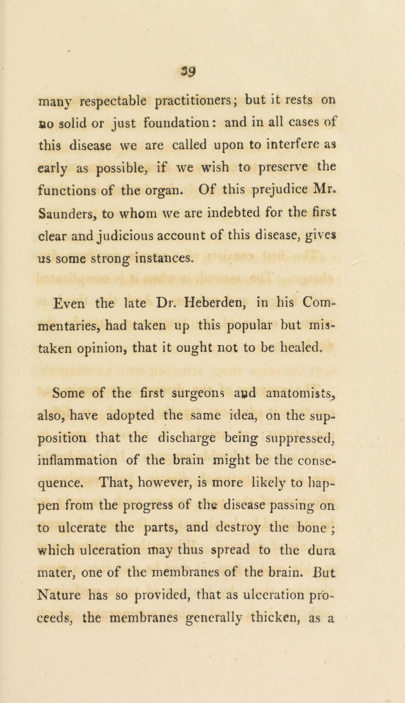many respectable practitioners; but it rests on ao solid or just Foundation: and in all cases of this disease we are called upon to interfere as early as possible, if we wish to preserve the functions of the organ. Of this prejudice Mr. Saunders, to whom we are indebted for the first clear and judicious account of this disease, gives us some strong instances. Even the late Dr. Heberden, in his Com- mentaries, had taken up this popular but mis- taken opinion, that it ought not to be healed. Some of the first surgeons a»d anatomists, also, have adopted the same idea, on the sup- position that the discharge being suppressed, inflammation of the brain might be the conse- quence. That, however, is more likely to hap- pen from the progress of the disease passing on to ulcerate the parts, and destroy the bone ; which ulceration may thus spread to the dura mater, one of the membranes of the brain. I3ut Nature has so provided, that as ulceration pro- ceeds, the membranes generally thicken, as a