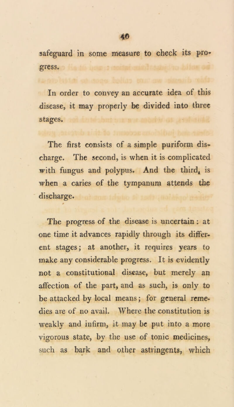 safeguard in some measure to check its pro- gress. In order to convey an accurate idea of this disease, it may properly be divided into three stages. The first consists of a simple puriform dis- charge. The second, is when it is complicated with fungus and polypus. And the third* is when a caries of the tympanum attends the discharge. * The progress of the disease is uncertain: at one time it advances rapidly through its differ- ent stages; at another, it requires years to make any considerable progress. It is evidently not a constitutional disease, but merely an affection of the part, and as such, is only to be attacked by local means; for general reme- dies are of no avail. Where the constitution is weakly and infirm, it may be put into a more vigorous state, by the use of tonic medicines, such as bark and other astringents, which