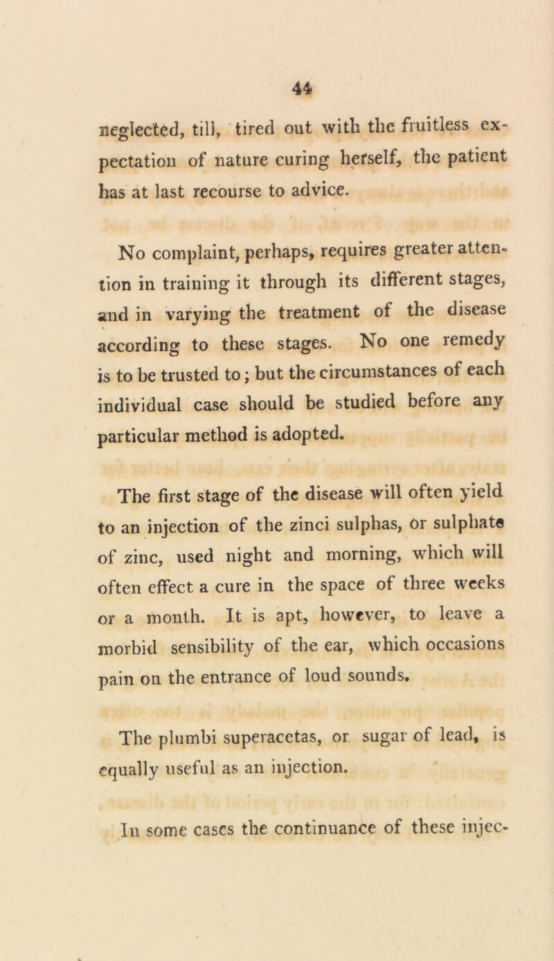 neglected, till, tired out with the fruitless ex- pectation of nature curing herself, the patient has at last recourse to advice. No complaint, perhaps, requires greater atten- tion in training it through its different stages, and in varying the treatment of the disease according to these stages. Iso one remedy is to be trusted to; but the circumstances of each individual case should be studied before any particular method is adopted. The first stage of the disease will often yield to an injection of the zinci sulphas, or sulphate of zinc, used night and morning, which will often effect a cure in the space of three weeks or a month. It is apt, however, to leave a morbid sensibility of the ear, which occasions pain on the entrance of loud sounds. The plumbi superacetas, or sugar of lead, is equally useful as an injection. In some cases the continuance of these injec-