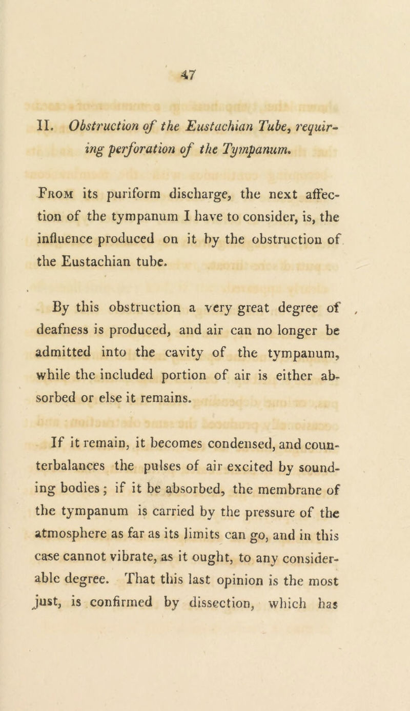 II. Obstruction of the Eustachian Tube, requir- ing perforation of the Tympanum. From its puriform discharge, the next affec- tion of the tympanum I have to consider, is, the influence produced on it by the obstruction of the Eustachian tube. By this obstruction a very great degree of , deafness is produced, and air can no longer be admitted into the cavity of the tympanum, while the included portion of air is either ab- sorbed or else it remains. If it remain, it becomes condensed, and coun- terbalances the pulses of air excited by sound- ing bodies; if it be absorbed, the membrane of the tympanum is carried by the pressure of the atmosphere as far as its limits can go, and in this case cannot vibrate, as it ought, to any consider- able degree. That this last opinion is the most just, is confirmed by dissection, which has