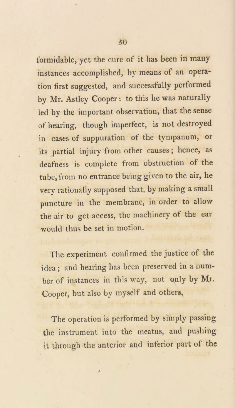 formidable, yet the cure of it has been in many instances accomplished, by means of an opera- tion first suggested, and successfully performed by Mr. Astley Cooper: to this he was naturally led by the important observation, that the sense of hearing, though imperfect, is not destroyed in cases of suppuration of the tympanum, or its partial injury from other causes; hence, as deafness is complete from obstruction of the tube, from no entrance being given to the air, he verv rationally supposed that, by making a small puncture in the membrane, in order to allow the air to get access, the machinery of the ear would thus be set in motion. \ The experiment confirmed the justice of the idea ; and hearing has been preserved in a num- ber of instances in this way, not only by Mr. Cooper, but also by myself and others. The operation is performed by simply passing the instrument into the meatus, and pushing it through the anterior and inferior part of the /