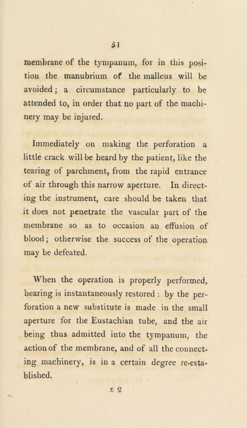 tion the manubrium of the malleus will be avoided; a circumstance particularly to be attended to, in order that no part of the machi- nery may be injured. Immediately on making the perforation a little crack will be heard by the patient, like the tearing of parchment, from the rapid entrance of air through this narrow aperture. In direct- ing the instrument, care should be taken that it does not penetrate the vascular part of the membrane so as to occasion an effusion of blood; otherwise the success of the operation may be defeated. When the operation is properly performed, hearing is instantaneously restored : by the per- foration a new substitute is made in the small aperture for the Eustachian tube, and the air being thus admitted into the tympanum, the action of the membrane, and of all the connect- ing machinery, is in a certain degree re-esta- blished.