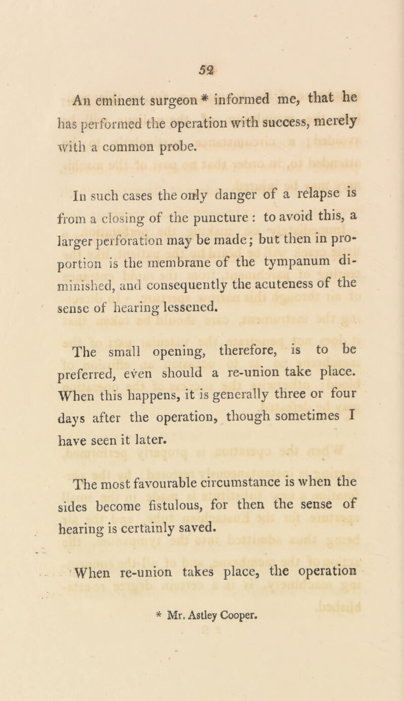 An eminent surgeon* informed me, that he has performed the operation with success, merely with a common probe. In such cases the oirly danger of a relapse is from a closing of the puncture : to avoid this, a larger perforation may be made; but then in pro- portion is the membrane of the tympanum di- minished, and consequently the acuteness of the sense of hearing lessened. The small opening, therefore, is to be preferred, even should a re-union take place. When this happens, it is generally three or four days after the operation, though sometimes I have seen it later. The most favourable circumstance is when the sides become fistulous, for then the sense of hearing is certainly saved. When re-union takes place, the operation * Mr. Astley Cooper.