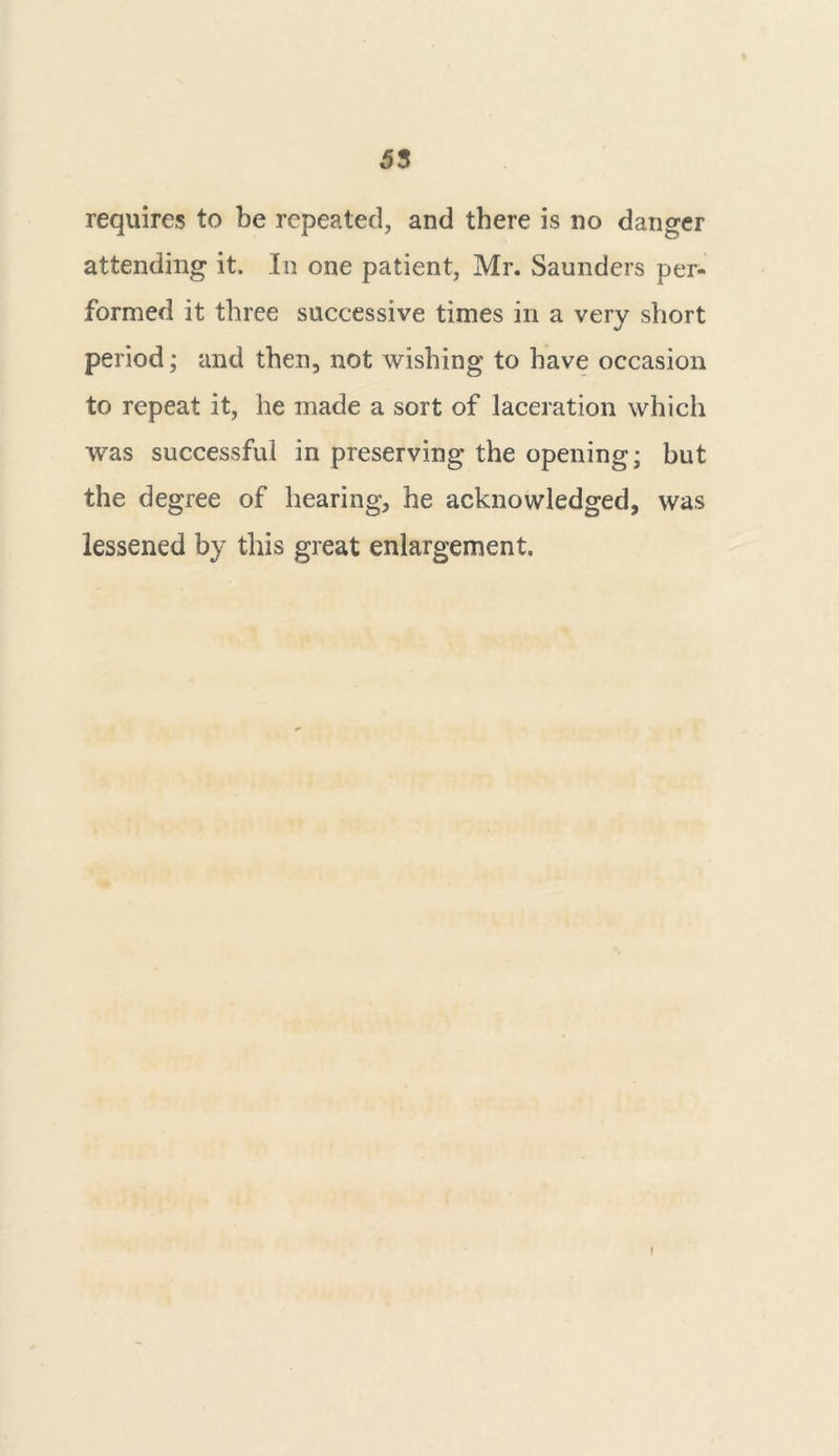 requires to be repeated, and there is no danger attending it. In one patient, Mr. Saunders per- formed it three successive times in a very short period; and then, not wishing to have occasion to repeat it, he made a sort of laceration which was successful in preserving the opening; but the degree of hearing, he acknowledged, was lessened by this great enlargement. I