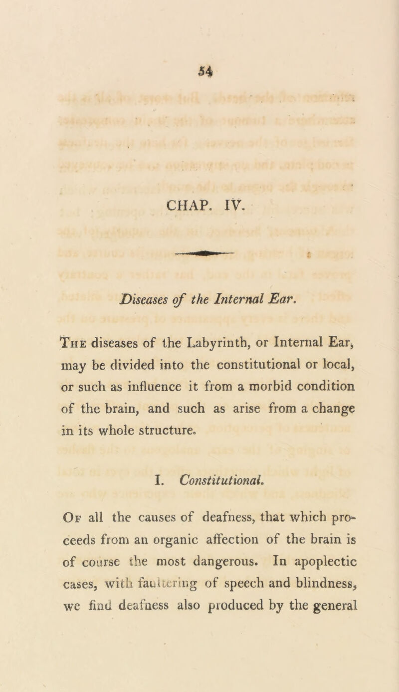 CHAP. IV. Diseases of the Internal Ear. The diseases of the Labyrinth, or Internal Ear, may be divided into the constitutional or local, or such as influence it from a morbid condition of the brain, and such as arise from a change in its whole structure, I. Constitutional. Of all the causes of deafness, that which pro- ceeds from an organic affection of the brain is of course the most dangerous. In apoplectic cases, with faultering of speech and blindness, we find deafness also produced by the general