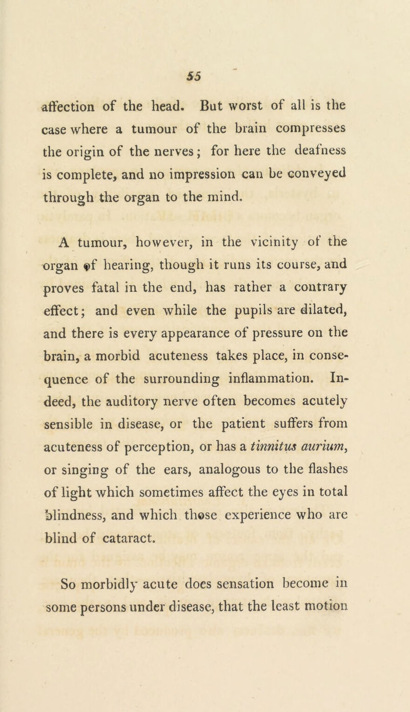 affection of the head. But worst of all is the case where a tumour of the brain compresses the origin of the nerves; for here the deafness is complete, and no impression can be conveyed through the organ to the mind. A tumour, however, in the vicinity of the organ ef hearing, though it runs its course, and proves fatal in the end, has rather a contrary effect; and even while the pupils are dilated, and there is every appearance of pressure on the brain, a morbid acuteness takes place, in conse- quence of the surrounding inflammation. In- deed, the auditory nerve often becomes acutely sensible in disease, or the patient suffers from acuteness of perception, or has a tinnitus aurium, or singing of the ears, analogous to the flashes of light which sometimes affect the eyes in total blindness, and which these experience who are blind of cataract. So morbidly acute does sensation become in some persons under disease, that the least motion