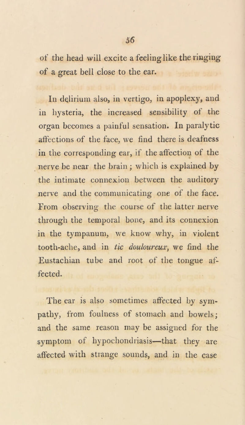 66 of the head will excite a feeling like the ringing of a great bell close to the ear. In delirium also, in vertigo, in apoplexy, and in hysteria, the increased sensibility of the organ becomes a painful sensation. In paralytic affections of the face, we find there is deafness in the corresponding ear, if the affection of the nerve be near the brain; which is explained by the intimate connexion between the auditory nerve and the communicating one of the face. From observing the course of the latter nerve through the temporal bone, and its connexion in the tympanum, we know why, in violent tooth-ache, and in tic douloureux, we find the Eustachian tube and root of the tongue af- fected. The ear is also sometimes affected by sym- pathy, from foulness of stomach and bowels; and the same reason may be assigned for the symptom of hypochondriasis—that they are affected with strange sounds, and in the case