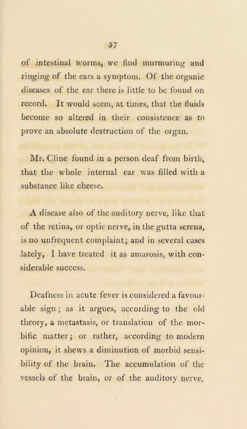 of intestinal worms, we find murmuring and ringing of the ears a symptom. Of the organic diseases of the ear there is little to be found on record. It would seem, at times, that the fluids become so altered in their consistence as to prove an absolute destruction of the organ. Mr. Cline found in a person deaf from birth, that the whole internal ear was filled with a substance like cheese. A d isease also of the auditory nerve, like that of the retina, or optic nerve, in the gutta serena, is no unfrequent complaint; and in several cases lately, I have treated it as amarosis, with con- siderable success. Deafness in acute fever is considered a favour- able sign; as it argues, according to the old theory, a metastasis, or translation of the mor- bific matter; or rather, according to modern opinion, it shews a diminution of morbid sensi- bility of the brain. The accumulation of the vessels of the brain, or of the auditory nerve,