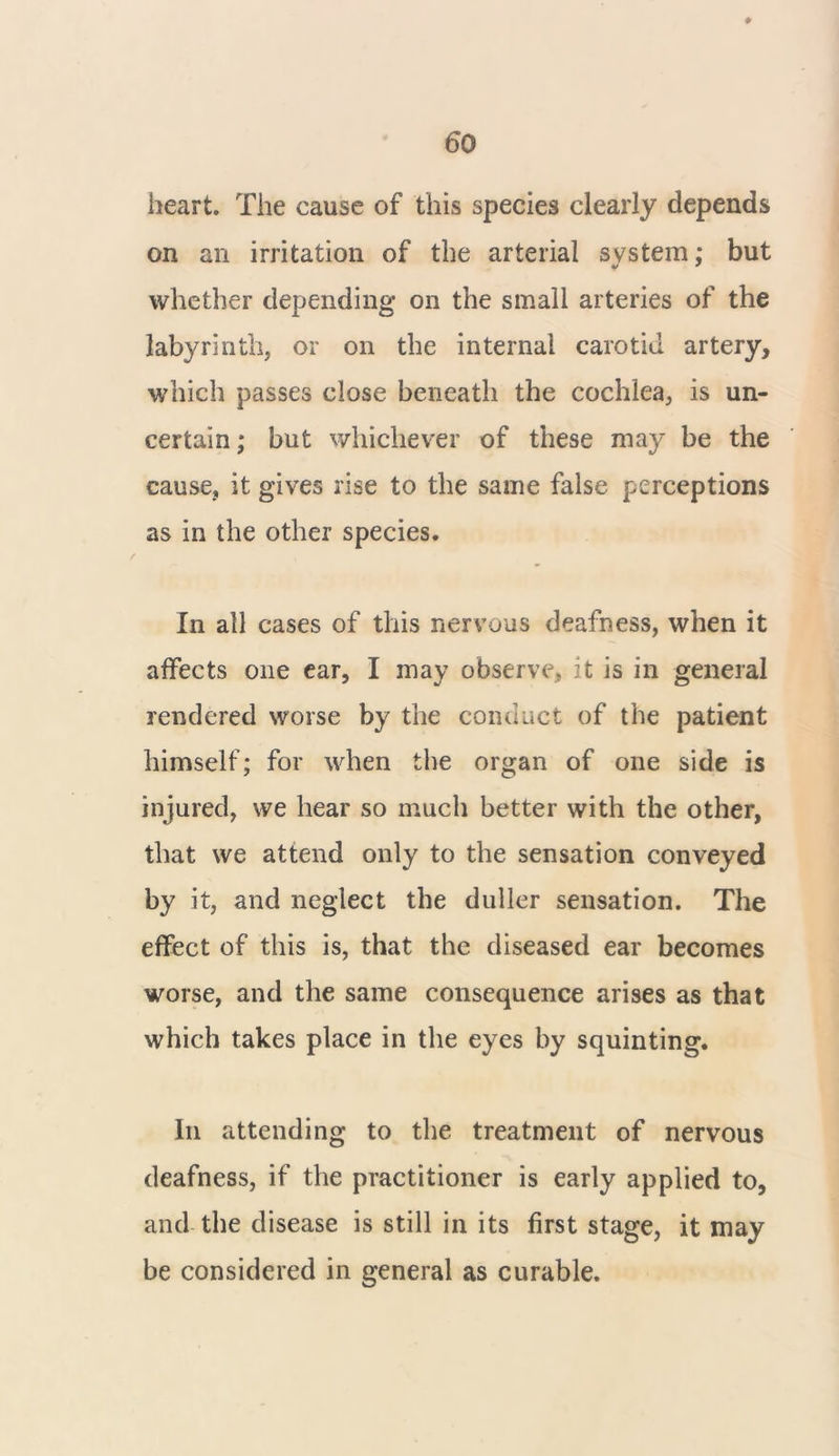heart. The cause of this species clearly depends on an irritation of the arterial system; but whether depending on the small arteries of the labyrinth, or on the internal carotid artery, which passes close beneath the cochlea, is un- certain; but whichever of these may be the cause, it gives rise to the same false perceptions as in the other species. In all cases of this nervous deafness, when it affects one ear, I may observe, it is in general rendered worse by the conduct of the patient himself; for when the organ of one side is injured, we hear so much better with the other, that we attend only to the sensation conveyed by it, and neglect the duller sensation. The effect of this is, that the diseased ear becomes worse, and the same consequence arises as that which takes place in the eyes by squinting. In attending to the treatment of nervous deafness, if the practitioner is early applied to, and the disease is still in its first stage, it may be considered in general as curable.